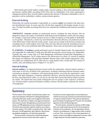 Both internal and external auditors conduct audits. External auditing is often called independent audit-
ing because certified public accounting (CPA) firms that are independent of the client organization’s
management perform them. External auditors represent the interests of third-party stakeholders in the or-
ganization, such as stockholders, creditors, and government agencies.
External Auditing
Historically, the external accountant’s responsibility as a systems auditor was limited to the attest func-
tion described previously. In recent years this role has been expanded by the broader concept of assur-
ance. The Big Four public accounting firms have now renamed their traditional audit functions assurance
services.
ASSURANCE. Assurance services are professional services, including the attest function, that are
designed to improve the quality of information, both financial and nonfinancial, used by decision makers.
For example, a client may contract assurance services to obtain an opinion as to the quality or marketabil-
ity of a product. Alternatively, a client may need information about the efficiency of a production process
or the effectiveness of their network security system. A gray area of overlap exists between assurance and
consulting services, which auditors must avoid. They were once allowed to provide consulting services to
audit clients. This is now prohibited under SOX legislation. These issues are discussed in later chapters.
IT AUDITING. IT auditing is usually performed as part of a broader financial audit. The organizational
unit responsible for conducting IT audits may fall under the assurance services group or be independent.
Typically they carry a name such as IT Risk Management, Information Systems Risk Management, or
Global Risk Management. The IT auditor attests to the effectiveness of a client’s IT controls to establish
their degree of compliance with prescribed standards. Because many of the modern organization’s inter-
nal controls are computerized, the IT audit may be a large portion of the overall audit. We examine IT
controls, risks, and auditing issues in Chapters 15, 16, and 17.
Internal Auditing
Internal auditing is an appraisal function housed within the organization. Internal auditors perform a
wide range of activities on behalf of the organization, including conducting financial statement audits,
examining an operation’s compliance with organizational policies, reviewing the organization’s com-
pliance with legal obligations, evaluating operational efficiency, detecting and pursuing fraud within
the firm, and conducting IT audits. As you can see, the tasks that external and internal auditors perform
are similar. The feature that most clearly distinguishes the two groups is their respective constituen-
cies. External auditors represent third-party outsiders, whereas internal auditors represent the interests
of management.
Summary
The first section of this chapter introduced basic systems con-
cepts and presented a framework for distinguishing between
accounting information systems and management information
systems. This distinction is related to the types of transactions
these systems process. AIS applications process financial trans-
actions, and MIS applications process nonfinancial transactions.
The section then presented a general model for accounting in-
formation systems. The model is composed of four major tasks
that exist in all AIS applications: data collection, data process-
ing, database management, and information generation.
The second section examined the relationship between
organizational structure and the information system. It
focused on functional segmentation as the predominant
method of structuring a business and examined the functions
of a typical manufacturing firm. The section presented two
general methods of organizing the IT function: the centralized
approach and the distributed approach.
The third section reviewed the evolution of AIS models.
Each new model evolved because of the shortcomings and
limitations of its predecessor. As new approaches evolved,
however, the predecessor or legacy systems often remained
in service. Thus, at any point in time, various generations of
systems coexist across different organizations and even within
a single enterprise. Five AIS models were examined.
C H A P T E R 1 The Information System: An Accountant’s Perspective 33
 
