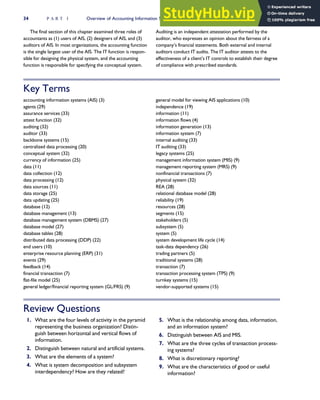 The final section of this chapter examined three roles of
accountants as (1) users of AIS, (2) designers of AIS, and (3)
auditors of AIS. In most organizations, the accounting function
is the single largest user of the AIS. The IT function is respon-
sible for designing the physical system, and the accounting
function is responsible for specifying the conceptual system.
Auditing is an independent attestation performed by the
auditor, who expresses an opinion about the fairness of a
company’s financial statements. Both external and internal
auditors conduct IT audits. The IT auditor attests to the
effectiveness of a client’s IT controls to establish their degree
of compliance with prescribed standards.
Key Terms
accounting information systems (AIS) (3)
agents (29)
assurance services (33)
attest function (32)
auditing (32)
auditor (33)
backbone systems (15)
centralized data processing (20)
conceptual system (32)
currency of information (25)
data (11)
data collection (12)
data processing (12)
data sources (11)
data storage (25)
data updating (25)
database (12)
database management (13)
database management system (DBMS) (27)
database model (27)
database tables (28)
distributed data processing (DDP) (22)
end users (10)
enterprise resource planning (ERP) (31)
events (29)
feedback (14)
financial transaction (7)
flat-file model (25)
general ledger/financial reporting system (GL/FRS) (9)
general model for viewing AIS applications (10)
independence (19)
information (11)
information flows (4)
information generation (13)
information system (7)
internal auditing (33)
IT auditing (33)
legacy systems (25)
management information system (MIS) (9)
management reporting system (MRS) (9)
nonfinancial transactions (7)
physical system (32)
REA (28)
relational database model (28)
reliability (19)
resources (28)
segments (15)
stakeholders (5)
subsystem (5)
system (5)
system development life cycle (14)
task-data dependency (26)
trading partners (5)
traditional systems (28)
transaction (7)
transaction processing system (TPS) (9)
turnkey systems (15)
vendor-supported systems (15)
Review Questions
1. What are the four levels of activity in the pyramid
representing the business organization? Distin-
guish between horizontal and vertical flows of
information.
2. Distinguish between natural and artificial systems.
3. What are the elements of a system?
4. What is system decomposition and subsystem
interdependency? How are they related?
5. What is the relationship among data, information,
and an information system?
6. Distinguish between AIS and MIS.
7. What are the three cycles of transaction process-
ing systems?
8. What is discretionary reporting?
9. What are the characteristics of good or useful
information?
34 P A R T I Overview of Accounting Information Systems
 