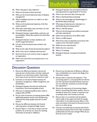 10. What rules govern data collection?
11. What are the levels of data hierarchy?
12. What are the three fundamental tasks of database
management?
13. What is feedback and how is it useful in an infor-
mation system?
14. What are the fundamental objectives of all infor-
mation systems?
15. What does stewardship mean and what is its role
in an information system?
16. Distinguish between responsibility, authority, and
accountability. Which flow upward and which flow
downward?
17. Distinguish between turnkey, backbone, and
vendor-supported systems.
18. List each of the functional areas and their sub-
functions.
19. What are the roles of internal and external auditors?
20. What is the role of a database administrator?
21. Name the three most common ways to segment
an organization.
22. What is the role of the accounting function in an
organization?
23. Distinguish between the centralized and distrib-
uted approaches to organizing the IT function.
24. What is the role of the data control group?
25. What is distributed data processing?
26. What are the advantages and disadvantages of
distributed data processing?
27. What types of tasks become redundant in a
distributed data processing system?
28. What is a flat-file system?
29. What are the three general problems associated
with data redundancy?
30. Define the key elements of the REA model.
31. What is an ERP system?
32. What three roles are played by accountants with
respect to the information system?
33. Define the term attest function.
34. Define the term assurance.
35. What is IT auditing?
36. Distinguish between conceptual and physical
systems.
Discussion Questions
1. Discuss the differences between internal and
external users of information and their needs and
demands on an information system. Historically,
which type of user has the firm catered to most?
2. Comment on the level of detail necessary for
operations management, middle management, and
stockholders.
3. Distinguish between financial and nonfinancial
transactions. Give three examples of each.
4. Why have re-engineering efforts been made to
integrate AIS and MIS?
5. Do you think transaction processing systems differ
significantly between service and manufacturing
industries? Are they equally important to both
sectors?
6. Discuss the difference between the financial
reporting system and general ledger system.
7. Examine Figure 1-5 and discuss where and how
problems can arise that can cause the resulting
information to be bad or ineffective.
8. Discuss how the elements of efficiency, effective-
ness, and flexibility are crucial to the design of an
information system.
9. Discuss what is meant by the statement, ‘‘The
accounting system is a conceptual flow of informa-
tion that represents the physical flows of person-
nel, raw materials, machinery, and cash through
the organization.’’
10. Discuss the importance of accounting indepen-
dence in accounting information systems. Give an
example of where this concept is important (use
an example other than inventory control).
11. Discuss why it is crucial that internal auditors
report solely to the uppermost level of manage-
ment (either to the chief executive officer or the
audit committee of the board of directors) and an-
swer to no other group.
12. Contrast centralized data processing with distrib-
uted data processing. How do the roles of systems
professionals and end users change? What do you
think the trend is today?
C H A P T E R 1 The Information System: An Accountant’s Perspective 35
 
