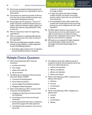 13. Discuss how conceptual and physical systems dif-
fer and which functions are responsible for each of
these systems.
14. If accountants are viewed as providers of informa-
tion, then why are they consulted as system users
in the systems development process?
15. Do you agree with the statement, ‘‘The term IT
auditor should be considered obsolete because it
implies a distinction between regular auditors and
auditors who examine computerized AIS’’? Why
or why not?
16. What are the primary reasons for segmenting
organizations?
17. Why is it important to organizationally separate
the accounting function from other functions of
the organization?
18. What is the most likely system acquisition method—
in-house, turnkey, backbone, or vendor-supported—
for each of the following situations?
 A plumbing supply company with 12 employees
that sells standard products to wholesale
customers in a local community needs a system
to manage its affairs.
 A major oil company with diverse holdings,
complex oil leases, and esoteric accounting
practices needs a system that can coordinate its
many enterprises.
 A municipal government needs a system that
complies with standard government accounting
practices but can be integrated with other exist-
ing systems.
19. The REA model is based on the premise that
‘‘business data must not be preformatted or artifi-
cially constrained and must reflect all relevant
aspects of the underlying economic events.’’ What
does this mean and how is it applied?
20. ERP systems are composed of a highly integrated
set of standardized modules. Discuss the
advantages and potential disadvantages of this
approach.
Multiple-Choice Questions
1. Which of the following is NOT a financial
transaction?
a. purchase of products
b. cash receipts
c. update valid vendor file
d. sale of inventory
2. The following are subsystems of the Accounting
Information System, EXCEPT
a. Transaction Processing System.
b. Human Resources System.
c. General Ledger/Financial Reporting System.
d. Management Reporting System.
3. Which of the following is NOT a purpose of the
Transaction Processing System?
a. managing and reporting on the status of finan-
cial investments
b. converting economic events into financial
transactions
c. distributing essential information to operations
personnel to support their daily operations
d. recording financial transactions in the account-
ing records
4. The objectives of the data collection activity of
the general model for Accounting Information Sys-
tems are to collect data that are
a. relevant and redundant.
b. efficient and objective.
c. efficient and redundant.
d. efficient and relevant.
5. Which of the following is NOT a characteristic of
effective information?
a. relevance
b. accuracy
c. summarization
d. precision
6. Which of the following is NOT a database man-
agement task?
a. retrieval
b. storage
c. summarization
d. deletion
36 P A R T I Overview of Accounting Information Systems
 