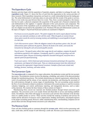 The Expenditure Cycle
Business activities begin with the acquisition of materials, property, and labor in exchange for cash—the
expenditure cycle. Figure 2-1 shows the flow of cash from the organization to the various providers of
these resources. Most expenditure transactions are based on a credit relationship between the trading par-
ties. The actual disbursement of cash takes place at some point after the receipt of the goods or services.
Days or even weeks may pass between these two events. Thus, from a systems perspective, this transac-
tion has two parts: a physical component (the acquisition of the goods) and a financial component (the
cash disbursement to the supplier). A separate subsystem of the cycle processes each component. The
major subsystems of the expenditure cycle are outlined here. Because of the extent of this body of mate-
rial, two chapters are devoted to the expenditure cycle. Purchases/AP and cash disbursements systems are
the topics of Chapter 5. Payroll and fixed asset systems are examined in Chapter 6.
Purchases/accounts payable system. This system recognizes the need to acquire physical inventory
(such as raw materials) and places an order with the vendor. When the goods are received, the pur-
chases system records the event by increasing inventory and establishing an account payable to be paid
at a later date.
Cash disbursements system. When the obligation created in the purchases system is due, the cash
disbursements system authorizes the payment, disburses the funds to the vendor, and records the
transaction by reducing the cash and accounts payable accounts.
Payroll system. The payroll system collects labor usage data for each employee, computes the payroll,
and disburses paychecks to the employees. Conceptually, payroll is a special-case purchases and cash
disbursements system. Because of accounting complexities associated with payroll, most firms have a
separate system for payroll processing.
Fixed asset system. A firm’s fixed asset system processes transactions pertaining to the acquisition,
maintenance, and disposal of its fixed assets. These are relatively permanent items that collectively of-
ten represent the organization’s largest financial investment. Examples of fixed assets include land,
buildings, furniture, machinery, and motor vehicles.
The Conversion Cycle
The conversion cycle is composed of two major subsystems: the production system and the cost account-
ing system. The production system involves the planning, scheduling, and control of the physical product
through the manufacturing process. This includes determining raw material requirements, authorizing the
work to be performed and the release of raw materials into production, and directing the movement of
the work-in-process through its various stages of manufacturing. The cost accounting system monitors
the flow of cost information related to production. Information this system produces is used for inventory
valuation, budgeting, cost control, performance reporting, and management decisions, such as make-
or-buy decisions. We examine the basic features of these systems in Chapter 7.
Manufacturing firms convert raw materials into finished products through formal conversion cycle
operations. The conversion cycle is not usually formal and observable in service and retailing establish-
ments. Nevertheless, these firms still engage in conversion cycle activities that culminate in the develop-
ment of a salable product or service. These activities include the readying of products and services for
market and the allocation of resources such as depreciation, building amortization, and prepaid expenses
to the proper accounting period. However, unlike manufacturing firms, merchandising companies do not
process these activities through formal conversion cycle subsystems.
The Revenue Cycle
Firms sell their finished goods to customers through the revenue cycle, which involves processing cash
sales, credit sales, and the receipt of cash following a credit sale. Revenue cycle transactions also have a
C H A P T E R 2 Introduction to Transaction Processing 43
 
