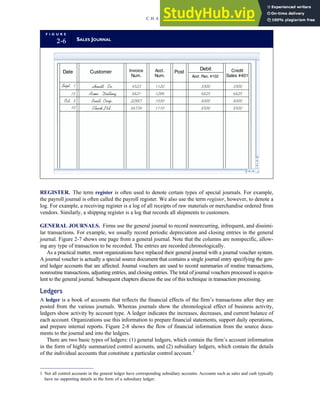REGISTER. The term register is often used to denote certain types of special journals. For example,
the payroll journal is often called the payroll register. We also use the term register, however, to denote a
log. For example, a receiving register is a log of all receipts of raw materials or merchandise ordered from
vendors. Similarly, a shipping register is a log that records all shipments to customers.
GENERAL JOURNALS. Firms use the general journal to record nonrecurring, infrequent, and dissimi-
lar transactions. For example, we usually record periodic depreciation and closing entries in the general
journal. Figure 2-7 shows one page from a general journal. Note that the columns are nonspecific, allow-
ing any type of transaction to be recorded. The entries are recorded chronologically.
As a practical matter, most organizations have replaced their general journal with a journal voucher system.
A journal voucher is actually a special source document that contains a single journal entry specifying the gen-
eral ledger accounts that are affected. Journal vouchers are used to record summaries of routine transactions,
nonroutine transactions, adjusting entries, and closing entries. The total of journal vouchers processed is equiva-
lent to the general journal. Subsequent chapters discuss the use of this technique in transaction processing.
Ledgers
A ledger is a book of accounts that reflects the financial effects of the firm’s transactions after they are
posted from the various journals. Whereas journals show the chronological effect of business activity,
ledgers show activity by account type. A ledger indicates the increases, decreases, and current balance of
each account. Organizations use this information to prepare financial statements, support daily operations,
and prepare internal reports. Figure 2-8 shows the flow of financial information from the source docu-
ments to the journal and into the ledgers.
There are two basic types of ledgers: (1) general ledgers, which contain the firm’s account information
in the form of highly summarized control accounts, and (2) subsidiary ledgers, which contain the details
of the individual accounts that constitute a particular control account.1
F I G U R E
2-6 SALES JOURNAL
Customer
Date Invoice
Num.
Acct.
Num.
Post
Debit
Acct . Rec. #102
Credit
Sales #401
Sept. 1
15
Oct. 3
10
Hewitt Co.
Acme Drilling
Buell Corp.
Check Ltd.
4523 1120
8821 1298
22987 1030
66734 1110
3300
6825
4000
8500
3300
6825
4000
8500
1 Not all control accounts in the general ledger have corresponding subsidiary accounts. Accounts such as sales and cash typically
have no supporting details in the form of a subsidiary ledger.
C H A P T E R 2 Introduction to Transaction Processing 47
 