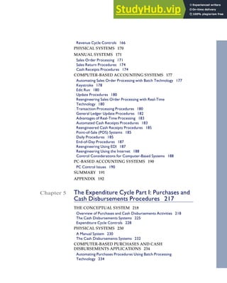 Revenue Cycle Controls 166
PHYSICAL SYSTEMS 170
MANUAL SYSTEMS 171
Sales Order Processing 171
Sales Return Procedures 174
Cash Receipts Procedures 174
COMPUTER-BASED ACCOUNTING SYSTEMS 177
Automating Sales Order Processing with Batch Technology 177
Keystroke 178
Edit Run 180
Update Procedures 180
Reengineering Sales Order Processing with Real-Time
Technology 180
Transaction Processing Procedures 180
General Ledger Update Procedures 182
Advantages of Real-Time Processing 183
Automated Cash Receipts Procedures 183
Reengineered Cash Receipts Procedures 185
Point-of-Sale (POS) Systems 185
Daily Procedures 185
End-of-Day Procedures 187
Reengineering Using EDI 187
Reengineering Using the Internet 188
Control Considerations for Computer-Based Systems 188
PC-BASED ACCOUNTING SYSTEMS 190
PC Control Issues 190
SUMMARY 191
APPENDIX 192
Chapter 5 The Expenditure Cycle Part I: Purchases and
Cash Disbursements Procedures 217
THE CONCEPTUAL SYSTEM 218
Overview of Purchases and Cash Disbursements Activities 218
The Cash Disbursements Systems 225
Expenditure Cycle Controls 228
PHYSICAL SYSTEMS 230
A Manual System 230
The Cash Disbursements Systems 232
COMPUTER-BASED PURCHASES AND CASH
DISBURSEMENTS APPLICATIONS 234
Automating Purchases Procedures Using Batch Processing
Technology 234
Contents vii
 