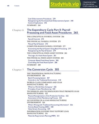 Cash Disbursements Procedures 239
Reengineering the Purchases/Cash Disbursements System 240
Control Implications 242
SUMMARY 243
Chapter 6 The Expenditure Cycle Part II: Payroll
Processing and Fixed Asset Procedures 265
THE CONCEPTUAL PAYROLL SYSTEM 266
Payroll Controls 274
THE PHYSICAL PAYROLL SYSTEM 275
Manual Payroll System 275
COMPUTER-BASED PAYROLL SYSTEMS 277
Automating the Payroll System Using Batch Processing 277
Reengineering the Payroll System 279
THE CONCEPTUAL FIXED ASSET SYSTEM 281
The Logic of a Fixed Asset System 281
THE PHYSICAL FIXED ASSET SYSTEM 283
Computer-Based Fixed Asset System 283
Controlling the Fixed Asset System 286
SUMMARY 288
Chapter 7 The Conversion Cycle 305
THE TRADITIONAL MANUFACTURING
ENVIRONMENT 306
Batch Processing System 307
Controls in the Traditional Environment 318
WORLD-CLASS COMPANIES AND LEAN
MANUFACTURING 320
What Is a World-Class Company? 320
Principles of Lean Manufacturing 320
TECHNIQUES AND TECHNOLOGIES THAT PROMOTE LEAN
MANUFACTURING 322
Physical Reorganization of the Production Facilities 322
Automation of the Manufacturing Process 323
ACCOUNTING IN A LEAN MANUFACTURING
ENVIRONMENT 326
What’s Wrong with Traditional Accounting Information? 326
Activity-Based Costing (ABC) 328
Value Stream Accounting 329
INFORMATION SYSTEMS THAT SUPPORT LEAN
MANUFACTURING 331
Materials Requirement Planning (MRP) 331
viii Contents
 