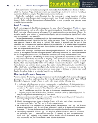 Notice also that the physical products or goods mentioned in Facts 4 and 5 are not shown on the flow-
chart. The document (Copy 2) that accompanies and controls the goods, however, is shown. Typically, a
system flowchart shows only the flow of documents, not physical assets.
Finally, for visual clarity, system flowcharts show the processing of a single transaction only. You
should keep in mind, however, that transactions usually pass through manual procedures in batches
(groups). Before exploring documentation techniques further, we need to examine some important issues
related to batch processing.
Batch Processing
Batch processing permits the efficient management of a large volume of transactions. A batch is a group
of similar transactions (such as sales orders) that are accumulated over time and then processed together.
Batch processing offers two general advantages. First, organizations improve operational efficiency by
grouping together large numbers of transactions into batches and processing them as a unit of work rather
than processing each event separately.
Second, batch processing provides control over the transaction process. The accuracy of the process is
established by periodically reconciling the batch against the control figure. For example, assume that the
total value of a batch of sales orders is $100,000. This number is recorded when the batch is first
assembled and then recalculated at various points during its processing. If an error occurs during process-
ing (for example, a sales order is lost), then the recalculated batch total will not equal the original batch
total and the problem will be detected.
Both of these advantages have implications for designing batch systems. The first is that economies are
derived by making transaction batches large as possible. The average transaction cost is thus reduced when
the processing fixed cost associated with the batch is allocated across a large number of transactions.
The second implication is that finding an error in a very large batch may prove difficult. When a batch
is small, error identification is much easier. In designing a batch system, the accountant should seek a bal-
ance between the economic advantage of large batches and the troubleshooting advantage of small
batches. There is no magic number for the size of a batch. This decision is based on a number of opera-
tional, business, and economic factors. Among these are the volume of transactions, the competitiveness
of the industry, the normal frequency of errors, the financial implications of an undetected error, and the
costs of processing. Depending on these factors, a system might be designed to process many small
batches throughout the day or an entire day’s activity as a single batch.
Flowcharting Computer Processes
We now examine flowcharting techniques to represent a system that employs both manual and computer
processes. The symbol set used to construct this system flowchart will come from both Figure 2-17 and
Figure 2-21. Again, our example is based on a sales order system with the following facts:
1. A clerk in the sales department receives a customer order by mail and enters the information into a
computer terminal that is networked to a centralized computer program in the computer operations
department. The original customer order is filed in the sales department.
Facts 2, 3, and 4 relate to activities that occur in the computer operations department.
2. A computer program edits the transactions, checks the customers’ credit by referencing a credit his-
tory file, and produces a transaction file of sales orders.
3. The sales order transaction file is then processed by an update program that posts the transactions
to corresponding records in AR and inventory files.
4. Finally, the update program produces three hard copies of the sales order. Copy 1 is sent to the
warehouse, and Copies 2 and 3 are sent to the shipping department.
5. On receipt of Copy 1, the warehouse clerk picks the products from the shelves. Using Copy 1 and the ware-
house personal computer (PC), the clerk records the inventory transfer in the digital stock records that are
kept on the PC. Next, the clerk sends the physical inventory and Copy 1 to the shipping department.
6. The shipping department receives Copy 1 and the goods from the warehouse. The clerk reconciles
the goods with Copies 1, 2, and 3 and attaches Copy 1 as a packing slip. Next, the clerk ships the
goods (with Copy 1 attached) to the customer. Finally, the clerk records the shipment in the hard-
copy shipping log and files Copies 2 and 3 in the shipping department.
62 P A R T I Overview of Accounting Information Systems
 