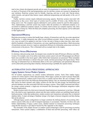 tend to have shorter development periods and are easier for programmers to maintain. On the other hand,
as much as 50 percent of the total programming costs for real-time systems are incurred in designing the
user interfaces. Real-time systems must be friendly, forgiving, and easy to work with. Pop-up menus,
online tutorials, and special help features require additional programming and add greatly to the cost of
the system.
Finally, real-time systems require dedicated processing capacity. Real-time systems must deal with
transactions as they occur. Some types of systems must be available 24 hours a day whether they are
being used or not. The computer capacity dedicated to such systems cannot be used for other purposes.
Thus, implementing a real-time system may require either the purchase of a dedicated computer or an
investment in additional computer capacity. In contrast, batch systems use computer capacity only when
the program is being run. When the batch job completes processing, the freed capacity can be reallocated
to other applications.
Operational Efficiency
Real-time processing in systems that handle large volumes of transactions each day can create operational
inefficiencies. A single transaction may affect several different accounts. Some of these accounts, how-
ever, may not need to be updated in real time. In fact, the task of doing so takes time that, when multi-
plied by hundreds or thousands of transactions, can cause significant processing delays. Batch processing
of noncritical accounts, however, improves operational efficiency by eliminating unnecessary activities at
critical points in the process. This is illustrated with an example later in the chapter.
Efficiency Versus Effectiveness
In selecting a data processing mode, the designer must consider the trade-off between efficiency and effec-
tiveness. For example, users of an airline reservations system cannot wait until 100 passengers (an efficient
batch size) assemble in the travel agent’s office before their transactions are processed. When immediate
access to current information is critical to the user’s needs, real-time processing is the logical choice. When
time lags in information have no detrimental effects on the user’s performance and operational efficiencies
can be achieved by processing data in batches, batch processing is probably the superior choice.
ALTERNATIVE DATA PROCESSING APPROACHES
Legacy Systems Versus Modern Systems
Not all modern organizations use entirely modern information systems. Some firms employ legacy
systems for certain aspects of their data processing. When legacy systems are used to process financially
significant transactions, auditors need to know how to evaluate and test them. We saw in Chapter 1 that
legacy systems tend to have the following distinguishing features: they are mainframe-based applications;
they tend to be batch oriented; early legacy systems use flat files for data storage, but hierarchical and
network databases are often associated with later-era legacy systems. These highly structured and inflexi-
ble storage systems promote a single-user environment that discourages information integration within
business organizations.
Modern systems tend to be client-server (network)–based and process transactions in real time. Although
this is the trend in most organizations, please note that many modern systems are mainframe-based and use
batch processing. Unlike their predecessors, modern systems store transactions and master files in relational
database tables. A major advantage of database storage is the degree of process integration and data sharing
that can be achieved.
Although legacy system configurations no longer constitute the defining features of accounting infor-
mation systems (AIS), they are still of marginal importance to accountants. Therefore, for those who seek
further understanding of legacy system issues, detailed material on transaction processing techniques
using flat-file structures is provided in Section B of the Appendix to this chapter.
The remainder of the chapter focuses on modern system technologies used for processing accounting
transactions. Some systems employ a combination of batch and real-time processing, while others are
C H A P T E R 2 Introduction to Transaction Processing 69
 