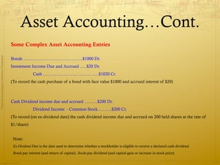 Asset Accounting…Cont.
                                              Some Complex Asset Accounting Entries
Financial Accounting in Insurance Companies




                                              Bonds …………………………………...$1000 Dr.
                                              Investment Income Due and Accrued …..$20 Dr.
                                                            Cash …………………………………$1020 Cr.
                                              (To record the cash purchase of a bond with face value $1000 and accrued interest of $20)



                                              Cash Dividend income due and accrued ………$200 Dr.
                                                            Dividend Income - Common Stock……….$200 Cr.
                                              (To record (on ex-dividend date) the cash dividend income due and accrued on 200 held shares at the rate of
                                              $1/share)


                                               Note:
                                               Ex-Dividend Date is the date used to determine whether a stockholder is eligible to receive a declared cash dividend.
                                               Bonds pay interest (and return of capital). Stocks pay dividend (and capital gain or increase in stock price)

                Prepared by Avik Saha
                                                                                                                                                                       19
 