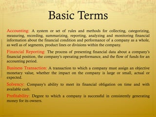 Basic Terms
                                              Accounting: A system or set of rules and methods for collecting, categorizing,
                                              measuring, recording, summarizing, reporting, analyzing and monitoring financial
                                              information about the financial condition and performance of a company as a whole,
Financial Accounting in Insurance Companies




                                              as well as of segments, product lines or divisions within the company.
                                              Financial Reporting: The process of presenting financial data about a company’s
                                              financial position, the company’s operating performance, and the flow of funds for an
                                              accounting period.
                                              Business Transaction: A transaction to which a company must assign an objective
                                              monetary value, whether the impact on the company is large or small, actual or
                                              expected.
                                              Solvency: Company’s ability to meet its financial obligation on time and with
                                              available cash.
                                              Profitability: Degree to which a company is successful in consistently generating
                                              money for its owners.


                Prepared by Avik Saha
                                                                                                                                      3
 