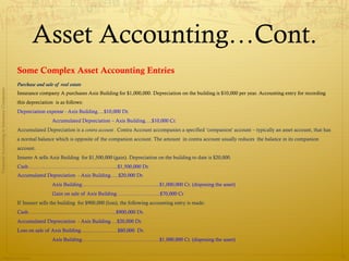 Asset Accounting…Cont.
                                              Some Complex Asset Accounting Entries
                                              Purchase and sale of real estate
Financial Accounting in Insurance Companies




                                              Insurance company A purchases Axis Building for $1,000,000. Depreciation on the building is $10,000 per year. Accounting entry for recording
                                              this depreciation is as follows:
                                              Depreciation expense - Axis Building….$10,000 Dr.
                                                               Accumulated Depreciation – Axis Building….$10,000 Cr.
                                              Accumulated Depreciation is a contra account . Contra Account accompanies a specified ‘companion’ account – typically an asset account, that has
                                              a normal balance which is opposite of the companion account. The amount in contra account usually reduces the balance in its companion
                                              account.
                                              Insurer A sells Axis Building for $1,500,000 (gain). Depreciation on the building to date is $20,000.
                                              Cash……………………………………………..$1,500,000 Dr.
                                              Accumulated Depreciation - Axis Building…..$20,000 Dr.
                                                               Axis Building……………………………………….$1,000,000 Cr. (disposing the asset)
                                                               Gain on sale of Axis Building……………………..$70,000 Cr
                                              If Insurer sells the building for $900,000 (loss), the following accounting entry is made:
                                              Cash…………………………………………….$900,000 Dr.
                                              Accumulated Depreciation - Axis Building….$20,000 Dr.
                                              Loss on sale of Axis Building………………….$80,000 Dr.
                                                               Axis Building……………………………………….$1,000,000 Cr. (disposing the asset)


                Prepared by Avik Saha
                                                                                                                                                                                                 21
 