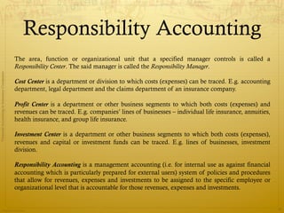 Responsibility Accounting
                                              The area, function or organizational unit that a specified manager controls is called a
                                              Responsibility Center. The said manager is called the Responsibility Manager.
Financial Accounting in Insurance Companies




                                              Cost Center is a department or division to which costs (expenses) can be traced. E.g. accounting
                                              department, legal department and the claims department of an insurance company.

                                              Profit Center is a department or other business segments to which both costs (expenses) and
                                              revenues can be traced. E.g. companies’ lines of businesses – individual life insurance, annuities,
                                              health insurance, and group life insurance.

                                              Investment Center is a department or other business segments to which both costs (expenses),
                                              revenues and capital or investment funds can be traced. E.g. lines of businesses, investment
                                              division.

                                              Responsibility Accounting is a management accounting (i.e. for internal use as against financial
                                              accounting which is particularly prepared for external users) system of policies and procedures
                                              that allow for revenues, expenses and investments to be assigned to the specific employee or
                                              organizational level that is accountable for those revenues, expenses and investments.


                Prepared by Avik Saha
                                                                                                                                                    30
 