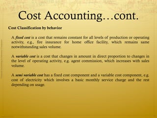 Cost Accounting…cont.
                                              Cost Classification by behavior

                                               A fixed cost is a cost that remains constant for all levels of production or operating
Financial Accounting in Insurance Companies




                                               activity, e.g., fire insurance for home office facility, which remains same
                                               notwithstanding sales volume.

                                               A variable cost is a cost that changes in amount in direct proportion to changes in
                                               the level of operating activity, e.g. agent commission, which increases with sales
                                               volume.

                                               A semi variable cost has a fixed cost component and a variable cost component, e.g.
                                               cost of electricity which involves a basic monthly service charge and the rest
                                               depending on usage.




                Prepared by Avik Saha
                                                                                                                                        33
 