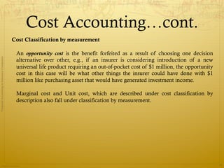 Cost Accounting…cont.
                                              Cost Classification by measurement

                                               An opportunity cost is the benefit forfeited as a result of choosing one decision
Financial Accounting in Insurance Companies




                                               alternative over other, e.g., if an insurer is considering introduction of a new
                                               universal life product requiring an out-of-pocket cost of $1 million, the opportunity
                                               cost in this case will be what other things the insurer could have done with $1
                                               million like purchasing asset that would have generated investment income.

                                               Marginal cost and Unit cost, which are described under cost classification by
                                               description also fall under classification by measurement.




                Prepared by Avik Saha
                                                                                                                                       34
 
