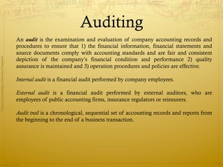 Auditing
                                              An audit is the examination and evaluation of company accounting records and
                                              procedures to ensure that 1) the financial information, financial statements and
                                              source documents comply with accounting standards and are fair and consistent
                                              depiction of the company’s financial condition and performance 2) quality
Financial Accounting in Insurance Companies




                                              assurance is maintained and 3) operation procedures and policies are effective.

                                              Internal audit is a financial audit performed by company employees.

                                              External audit is a financial audit performed by external auditors, who are
                                              employees of public accounting firms, insurance regulators or reinsurers.

                                              Audit trail is a chronological, sequential set of accounting records and reports from
                                              the beginning to the end of a business transaction.




                Prepared by Avik Saha
                                                                                                                                      36
 
