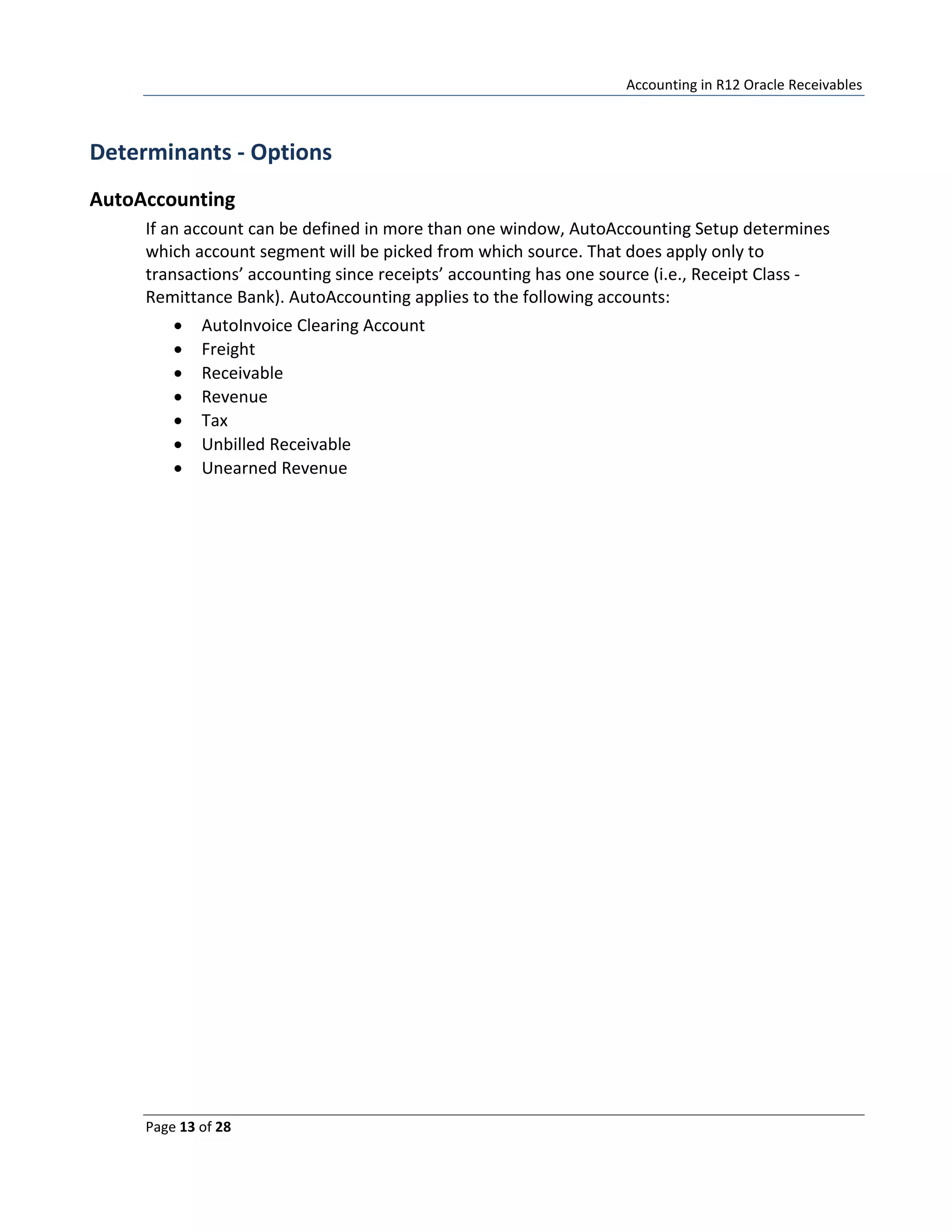 Accounting in R12 Oracle Receivables
Page 13 of 28
Determinants - Options
AutoAccounting
If an account can be defined in more than one window, AutoAccounting Setup determines
which account segment will be picked from which source. That does apply only to
transactions’ accounting since receipts’ accounting has one source (i.e., Receipt Class -
Remittance Bank). AutoAccounting applies to the following accounts:
• AutoInvoice Clearing Account
• Freight
• Receivable
• Revenue
• Tax
• Unbilled Receivable
• Unearned Revenue
 