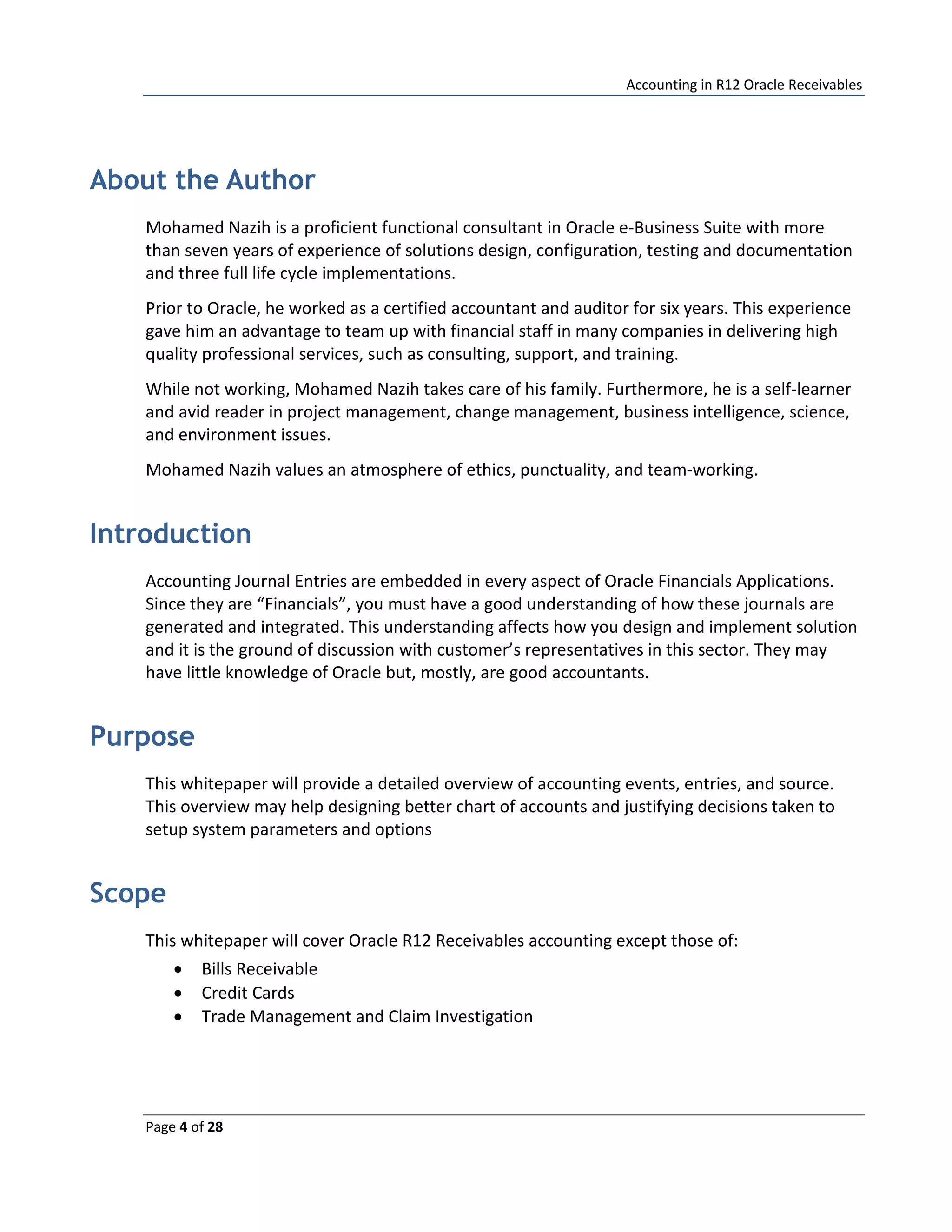 Accounting in R12 Oracle Receivables
Page 4 of 28
About the Author
Mohamed Nazih is a proficient functional consultant in Oracle e-Business Suite with more
than seven years of experience of solutions design, configuration, testing and documentation
and three full life cycle implementations.
Prior to Oracle, he worked as a certified accountant and auditor for six years. This experience
gave him an advantage to team up with financial staff in many companies in delivering high
quality professional services, such as consulting, support, and training.
While not working, Mohamed Nazih takes care of his family. Furthermore, he is a self-learner
and avid reader in project management, change management, business intelligence, science,
and environment issues.
Mohamed Nazih values an atmosphere of ethics, punctuality, and team-working.
Introduction
Accounting Journal Entries are embedded in every aspect of Oracle Financials Applications.
Since they are “Financials”, you must have a good understanding of how these journals are
generated and integrated. This understanding affects how you design and implement solution
and it is the ground of discussion with customer’s representatives in this sector. They may
have little knowledge of Oracle but, mostly, are good accountants.
Purpose
This whitepaper will provide a detailed overview of accounting events, entries, and source.
This overview may help designing better chart of accounts and justifying decisions taken to
setup system parameters and options
Scope
This whitepaper will cover Oracle R12 Receivables accounting except those of:
• Bills Receivable
• Credit Cards
• Trade Management and Claim Investigation
 