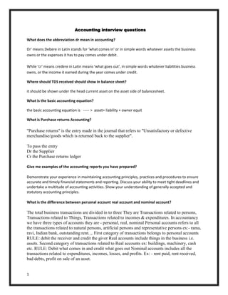 Accounting interview questions

What does the abbreviation dr mean in accounting?

Dr' means Debere in Latin stands for 'what comes in' or in simple words whatever assets the business
owns or the expenses it has to pay comes under debit.

While 'cr' means credere in Latin means 'what goes out', in simple words whatever liabilities business
owns, or the income it earned during the year comes under credit.

Where should TDS received should show in balance sheet?

it should be shown under the head current asset on the asset side of balancesheet.

What is the basic accounting equation?

the basic accounting equation is ----- > asset= liability + owner equit

What is Purchase returns Accounting?

"Purchase returns" is the entry made in the journal that refers to "Unsatisfactory or defective
merchandise/goods which is returned back to the supplier".

To pass the entry
Dr the Supplier
Cr the Purchase returns ledger

Give me examples of the accounting reports you have prepared?

Demonstrate your experience in maintaining accounting principles, practices and procedures to ensure
accurate and timely financial statements and reporting. Discuss your ability to meet tight deadlines and
undertake a multitude of accounting activities. Show your understanding of generally accepted and
statutory accounting principles.

What is the difference between personal account real account and nominal account?

The total business transactions are divided in to three They are Transactions related to persons,
Transactions related to Things, Transactions related to incomes & expenditures. In accountancy
we have three types of accounts they are - personal, real, nominal Personal accounts refers to all
the transactions related to natural persons, artificial persons and representative persons ex:- rama,
ravi, Indian bank, outstanding rent. ,. First category of transactions belongs to personal accounts
RULE: debit the receiver and credit the giver Real accounts include things in the business i.e.
assets. Second category of transactions related to Real accounts ex: buildings, machinery, cash
etc. RULE: Debit what comes in and credit what goes out Nominal accounts includes all the
transactions related to expenditures, incomes, losses, and profits. Ex: - rent paid, rent received,
bad debts, profit on sale of an asset.


1
 