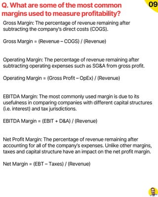 Q. What are some of the most common
margins used to measure profitability?
09
Gross Margin: The percentage of revenue remaining after
subtracting the company’s direct costs (COGS).
Gross Margin = (Revenue – COGS) / (Revenue)
Operating Margin: The percentage of revenue remaining after
subtracting operating expenses such as SG&A from gross profit.
Operating Margin = (Gross Profit – OpEx) / (Revenue)
EBITDA Margin: The most commonly used margin is due to its
usefulness in comparing companies with different capital structures
(i.e. interest) and tax jurisdictions.
EBITDA Margin = (EBIT + D&A) / (Revenue)
Net Profit Margin: The percentage of revenue remaining after
accounting for all of the company’s expenses. Unlike other margins,
taxes and capital structure have an impact on the net profit margin.
Net Margin = (EBT – Taxes) / (Revenue)
 