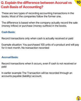 Q. Explain the difference between Accrual vs
Cash Basis of Accounting?
10
These are two types of recording accounting transactions in the
books. Most of the companies follow the former one.
The difference is based when the company actually record the sale
(money inflow) or purchase (money outflow) in the books.
Cash Basis:
Record transactions only when cash is actually received or paid
Example situation: You purchased 100 units of a product and will pay
for it next month. No transaction recorded
Accrual Basis:
Record transactions when it occurs, even if cash is not received or
paid
In earlier example The Transaction will be recorded through an
accounts payable (liability) account.
 