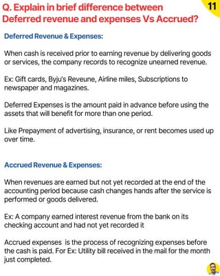 Q. Explain in brief difference between
Deferred revenue and expenses Vs Accrued?
11
Deferred Revenue & Expenses:
When cash is received prior to earning revenue by delivering goods
or services, the company records to recognize unearned revenue.
Ex: Gift cards, Byju’s Reveune, Airline miles, Subscriptions to
newspaper and magazines.
Deferred Expenses is the amount paid in advance before using the
assets that will benefit for more than one period.
Like Prepayment of advertising, insurance, or rent becomes used up
over time.
Accrued Revenue & Expenses:
When revenues are earned but not yet recorded at the end of the
accounting period because cash changes hands after the service is
performed or goods delivered.
Ex: A company earned interest revenue from the bank on its
checking account and had not yet recorded it
Accrued expenses is the process of recognizing expenses before
the cash is paid. For Ex: Utility bill received in the mail for the month
just completed.
 