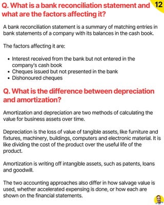 Q. What is a bank reconciliation statement and
what are the factors affecting it?
12
A bank reconciliation statement is a summary of matching entries in
bank statements of a company with its balances in the cash book.
The factors affecting it are:
Interest received from the bank but not entered in the
company's cash book
Cheques issued but not presented in the bank
Dishonoured cheques
Amortization and depreciation are two methods of calculating the
value for business assets over time.
Depreciation is the loss of value of tangible assets, like furniture and
fixtures, machinery, buildings, computers and electronic material. It is
like dividing the cost of the product over the useful life of the
product.
Amortization is writing off intangible assets, such as patents, loans
and goodwill.
The two accounting approaches also differ in how salvage value is
used, whether accelerated expensing is done, or how each are
shown on the financial statements.
Q. What is the difference between depreciation
and amortization?
 