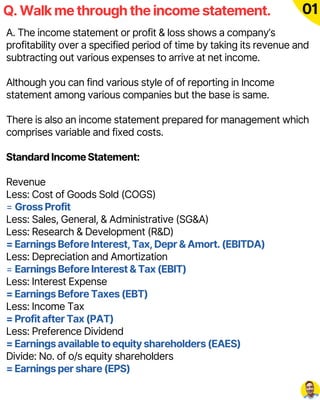 A. The income statement or profit & loss shows a company’s
profitability over a specified period of time by taking its revenue and
subtracting out various expenses to arrive at net income.
Although you can find various style of of reporting in Income
statement among various companies but the base is same.
There is also an income statement prepared for management which
comprises variable and fixed costs.
Standard Income Statement:
Revenue
Less: Cost of Goods Sold (COGS)
= Gross Profit
Less: Sales, General, & Administrative (SG&A)
Less: Research & Development (R&D)
= Earnings Before Interest, Tax, Depr & Amort. (EBITDA)
Less: Depreciation and Amortization
= Earnings Before Interest & Tax (EBIT)
Less: Interest Expense
= Earnings Before Taxes (EBT)
Less: Income Tax
= Profit after Tax (PAT)
Less: Preference Dividend
= Earnings available to equity shareholders (EAES)
Divide: No. of o/s equity shareholders
= Earnings per share (EPS)
Q. Walk me through the income statement. 01
 