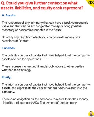A. Assets:
The resources of any company that can have a positive economic
value and that can be exchanged for money or bring positive
monetary or economical benefits in the future.
Basically anything from which you can generate money be it
Machines or Debtors.
Liabilities:
The outside sources of capital that have helped fund the company’s
assets and run the operations.
These represent unsettled financial obligations to other parties
whether short or long.
Equity:
The internal sources of capital that have helped fund the company’s
assets, this represents the capital that has been invested into the
company.
There is no obligation on the company to return them their money
since it’s their company AKA The owners of the company.
Q. Could you give further context on what
assets, liabilities, and equity each represent?
03
 