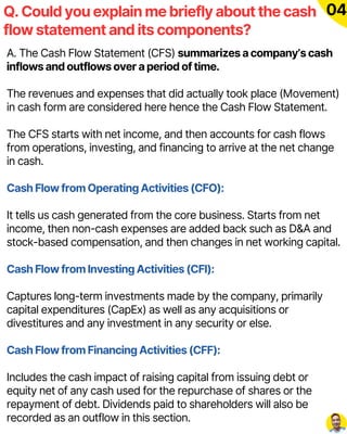 A. The Cash Flow Statement (CFS) summarizes a company’s cash
inflows and outflows over a period of time.
The revenues and expenses that did actually took place (Movement)
in cash form are considered here hence the Cash Flow Statement.
The CFS starts with net income, and then accounts for cash flows
from operations, investing, and financing to arrive at the net change
in cash.
Cash Flow from Operating Activities (CFO):
It tells us cash generated from the core business. Starts from net
income, then non-cash expenses are added back such as D&A and
stock-based compensation, and then changes in net working capital.
Cash Flow from Investing Activities (CFI):
Captures long-term investments made by the company, primarily
capital expenditures (CapEx) as well as any acquisitions or
divestitures and any investment in any security or else.
Cash Flow from Financing Activities (CFF):
Includes the cash impact of raising capital from issuing debt or
equity net of any cash used for the repurchase of shares or the
repayment of debt. Dividends paid to shareholders will also be
recorded as an outflow in this section.
Q. Could you explain me briefly about the cash
flow statement and its components?
04
 