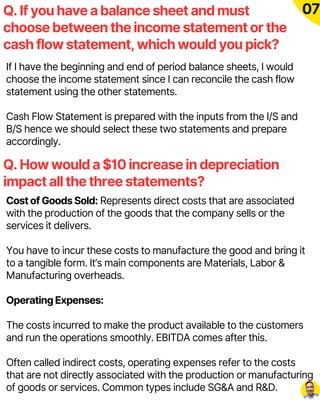 If I have the beginning and end of period balance sheets, I would
choose the income statement since I can reconcile the cash flow
statement using the other statements.
Cash Flow Statement is prepared with the inputs from the I/S and
B/S hence we should select these two statements and prepare
accordingly.
Q. If you have a balance sheet and must
choose between the income statement or the
cash flow statement, which would you pick?
07
Q. How would a $10 increase in depreciation
impact all the three statements?
Cost of Goods Sold: Represents direct costs that are associated
with the production of the goods that the company sells or the
services it delivers.
You have to incur these costs to manufacture the good and bring it
to a tangible form. It’s main components are Materials, Labor &
Manufacturing overheads.
Operating Expenses:
The costs incurred to make the product available to the customers
and run the operations smoothly. EBITDA comes after this.
Often called indirect costs, operating expenses refer to the costs
that are not directly associated with the production or manufacturing
of goods or services. Common types include SG&A and R&D.
 