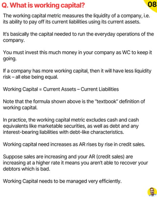 Q. What is working capital? 08
The working capital metric measures the liquidity of a company, i.e.
its ability to pay off its current liabilities using its current assets.
It’s basically the capital needed to run the everyday operations of the
company.
You must invest this much money in your company as WC to keep it
going.
If a company has more working capital, then it will have less liquidity
risk – all else being equal.
Working Capital = Current Assets – Current Liabilities
Note that the formula shown above is the “textbook” definition of
working capital.
In practice, the working capital metric excludes cash and cash
equivalents like marketable securities, as well as debt and any
interest-bearing liabilities with debt-like characteristics.
Working capital need increases as AR rises by rise in credit sales.
Suppose sales are increasing and your AR (credit sales) are
increasing at a higher rate it means you aren’t able to recover your
debtors which is bad.
Working Capital needs to be managed very efficiently.
 