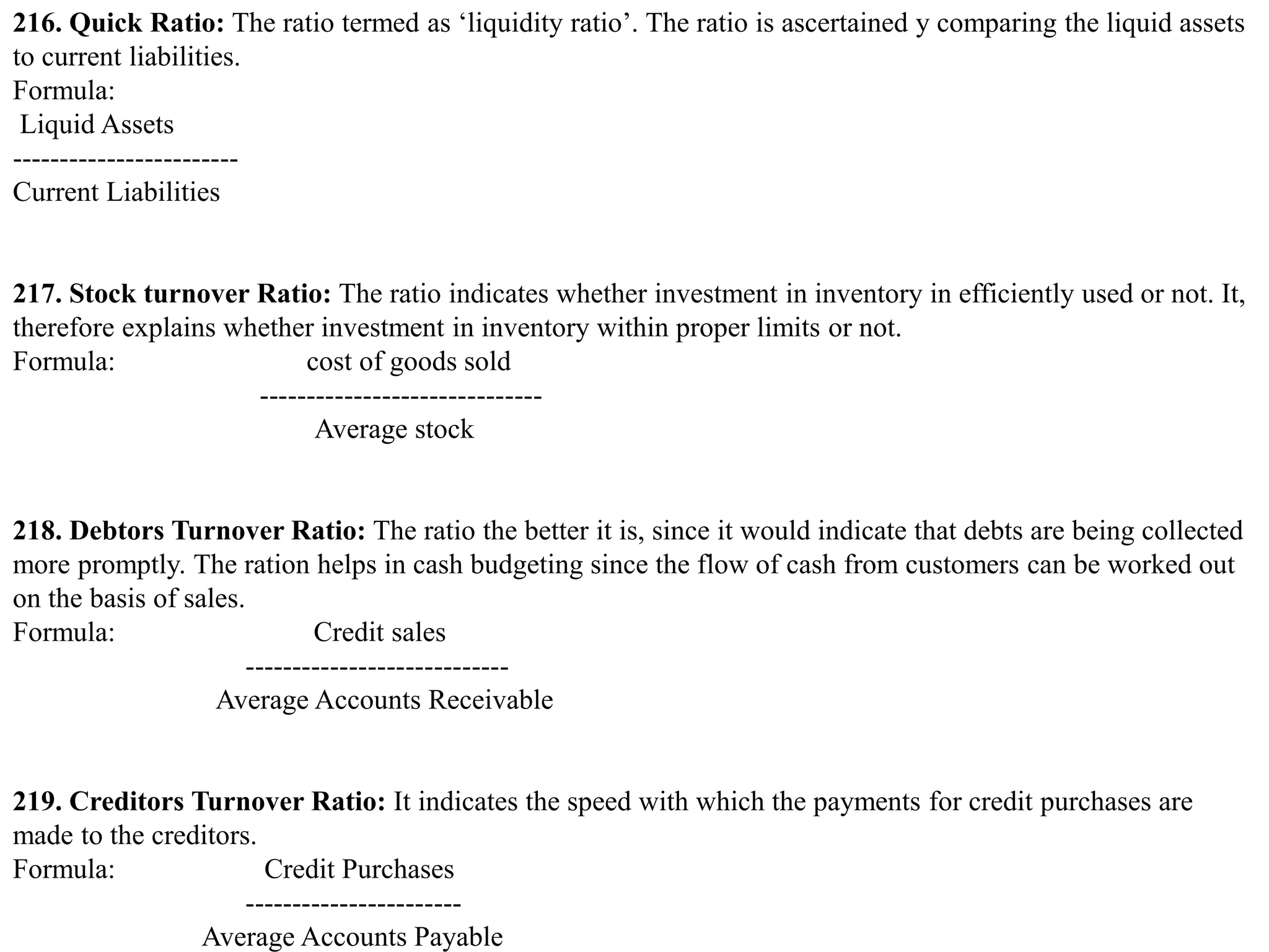 216. Quick Ratio: The ratio termed as ‘liquidity ratio’. The ratio is ascertained y comparing the liquid assets
to current liabilities.
Formula:
Liquid Assets
------------------------
Current Liabilities
217. Stock turnover Ratio: The ratio indicates whether investment in inventory in efficiently used or not. It,
therefore explains whether investment in inventory within proper limits or not.
Formula: cost of goods sold
------------------------------
Average stock
218. Debtors Turnover Ratio: The ratio the better it is, since it would indicate that debts are being collected
more promptly. The ration helps in cash budgeting since the flow of cash from customers can be worked out
on the basis of sales.
Formula: Credit sales
----------------------------
Average Accounts Receivable
219. Creditors Turnover Ratio: It indicates the speed with which the payments for credit purchases are
made to the creditors.
Formula: Credit Purchases
-----------------------
Average Accounts Payable
 