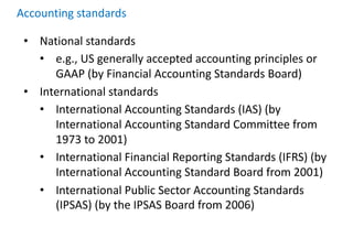 Accounting standards
• National standards
• e.g., US generally accepted accounting principles or
GAAP (by Financial Accounting Standards Board)
• International standards
• International Accounting Standards (IAS) (by
International Accounting Standard Committee from
1973 to 2001)
• International Financial Reporting Standards (IFRS) (by
International Accounting Standard Board from 2001)
• International Public Sector Accounting Standards
(IPSAS) (by the IPSAS Board from 2006)
 