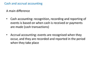 Cash and accrual accounting
A main difference
• Cash accounting: recognition, recording and reporting of
events is based on when cash is received or payments
are made (cash transactions)
• Accrual accounting: events are recognised when they
occur, and they are recorded and reported in the period
when they take place
 