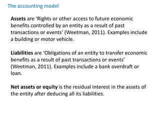 Assets are ‘Rights or other access to future economic
benefits controlled by an entity as a result of past
transactions or events’ (Weetman, 2011). Examples include
a building or motor vehicle.
Liabilities are ‘Obligations of an entity to transfer economic
benefits as a result of past transactions or events’
(Weetman, 2011). Examples include a bank overdraft or
loan.
Net assets or equity is the residual interest in the assets of
the entity after deducing all its liabilities.
The accounting model
 