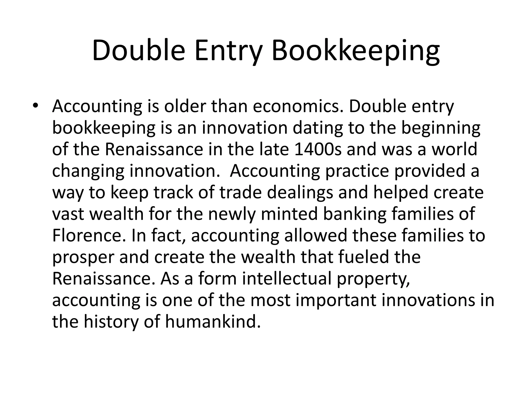 Double Entry Bookkeeping
• Accounting is older than economics. Double entry
bookkeeping is an innovation dating to the beginning
of the Renaissance in the late 1400s and was a world
changing innovation. Accounting practice provided a
way to keep track of trade dealings and helped create
vast wealth for the newly minted banking families of
Florence. In fact, accounting allowed these families to
prosper and create the wealth that fueled the
Renaissance. As a form intellectual property,
accounting is one of the most important innovations in
the history of humankind.
 