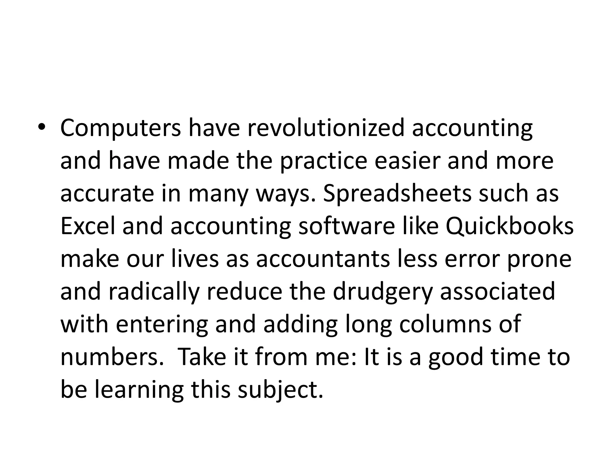 • Computers have revolutionized accounting
and have made the practice easier and more
accurate in many ways. Spreadsheets such as
Excel and accounting software like Quickbooks
make our lives as accountants less error prone
and radically reduce the drudgery associated
with entering and adding long columns of
numbers. Take it from me: It is a good time to
be learning this subject.
 