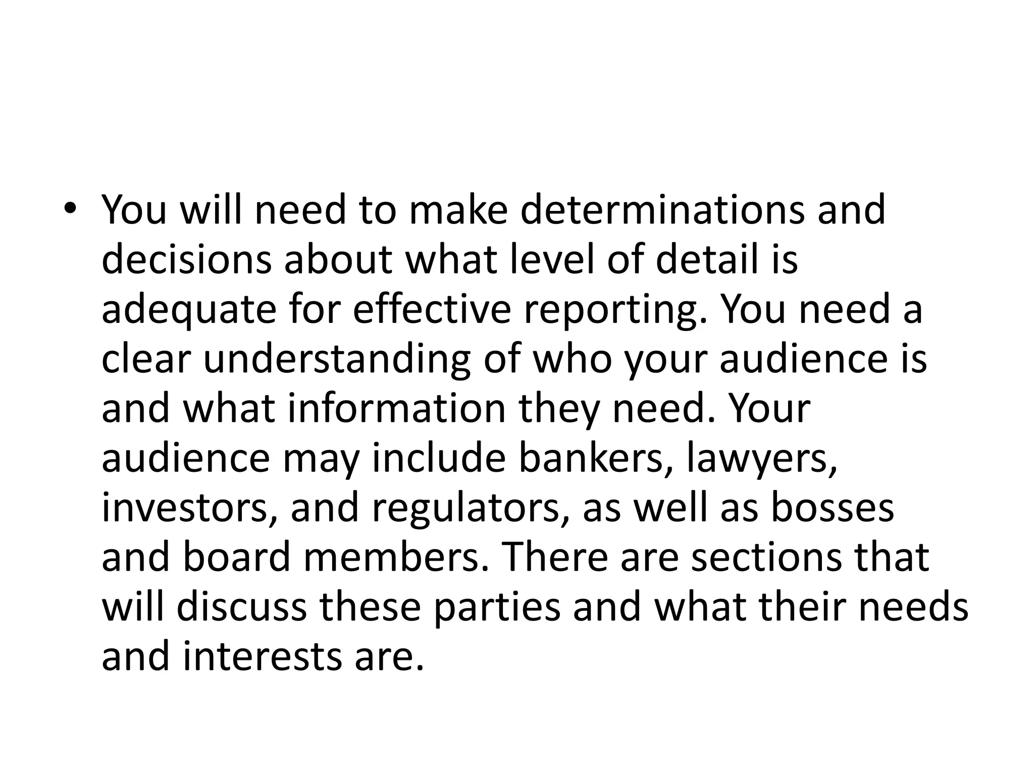 • You will need to make determinations and
decisions about what level of detail is
adequate for effective reporting. You need a
clear understanding of who your audience is
and what information they need. Your
audience may include bankers, lawyers,
investors, and regulators, as well as bosses
and board members. There are sections that
will discuss these parties and what their needs
and interests are.
 