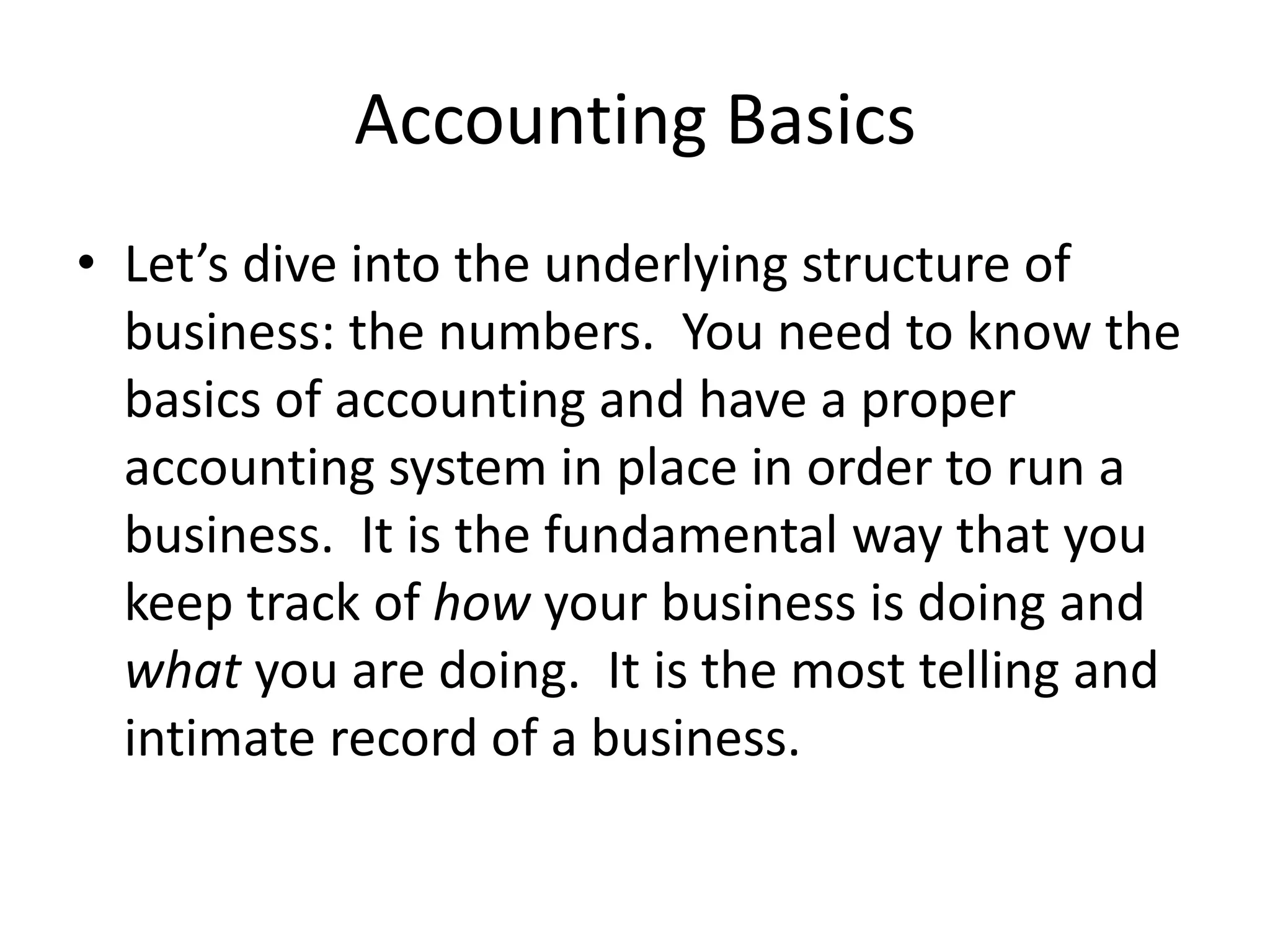 Accounting Basics
• Let’s dive into the underlying structure of
business: the numbers. You need to know the
basics of accounting and have a proper
accounting system in place in order to run a
business. It is the fundamental way that you
keep track of how your business is doing and
what you are doing. It is the most telling and
intimate record of a business.
 