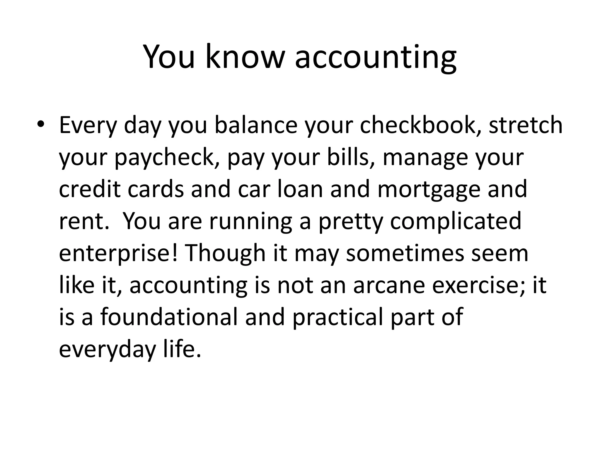 You know accounting
• Every day you balance your checkbook, stretch
your paycheck, pay your bills, manage your
credit cards and car loan and mortgage and
rent. You are running a pretty complicated
enterprise! Though it may sometimes seem
like it, accounting is not an arcane exercise; it
is a foundational and practical part of
everyday life.
 