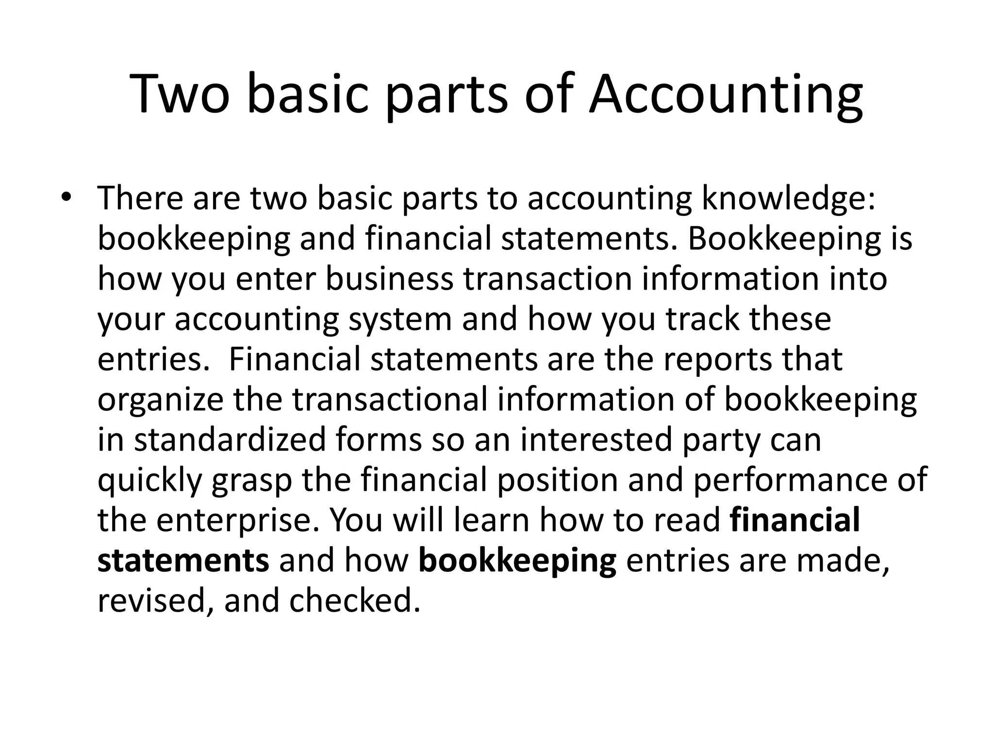 Two basic parts of Accounting
• There are two basic parts to accounting knowledge:
bookkeeping and financial statements. Bookkeeping is
how you enter business transaction information into
your accounting system and how you track these
entries. Financial statements are the reports that
organize the transactional information of bookkeeping
in standardized forms so an interested party can
quickly grasp the financial position and performance of
the enterprise. You will learn how to read financial
statements and how bookkeeping entries are made,
revised, and checked.
 