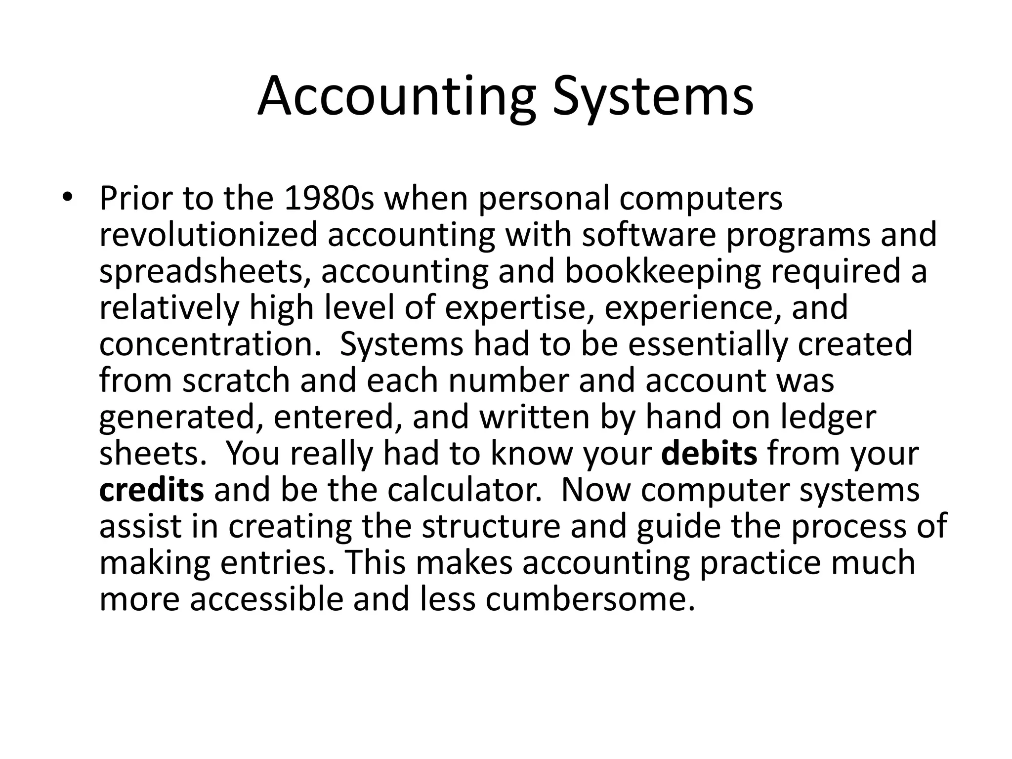 Accounting Systems
• Prior to the 1980s when personal computers
revolutionized accounting with software programs and
spreadsheets, accounting and bookkeeping required a
relatively high level of expertise, experience, and
concentration. Systems had to be essentially created
from scratch and each number and account was
generated, entered, and written by hand on ledger
sheets. You really had to know your debits from your
credits and be the calculator. Now computer systems
assist in creating the structure and guide the process of
making entries. This makes accounting practice much
more accessible and less cumbersome.
 
