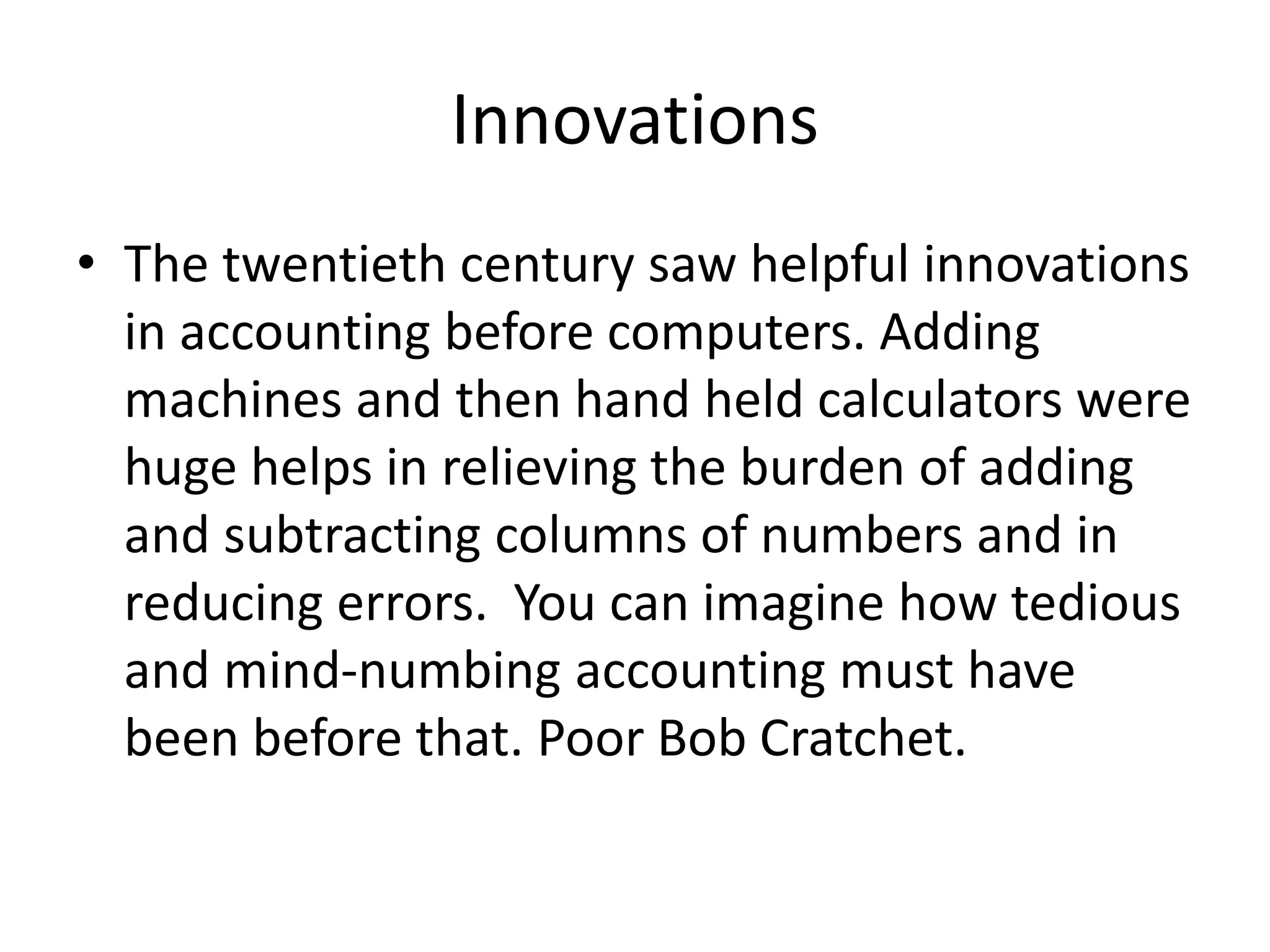 Innovations
• The twentieth century saw helpful innovations
in accounting before computers. Adding
machines and then hand held calculators were
huge helps in relieving the burden of adding
and subtracting columns of numbers and in
reducing errors. You can imagine how tedious
and mind-numbing accounting must have
been before that. Poor Bob Cratchet.
 