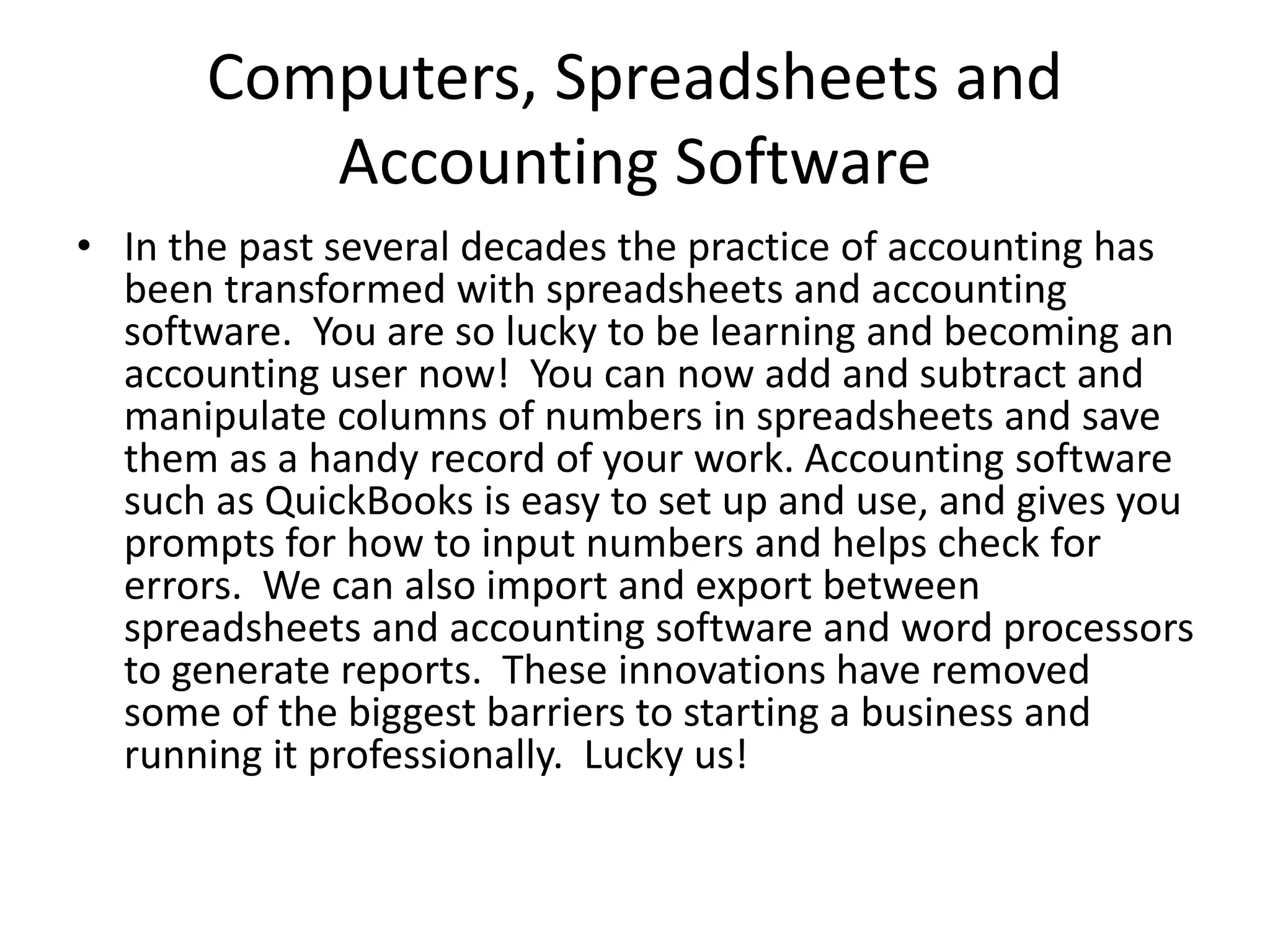Computers, Spreadsheets and
Accounting Software
• In the past several decades the practice of accounting has
been transformed with spreadsheets and accounting
software. You are so lucky to be learning and becoming an
accounting user now! You can now add and subtract and
manipulate columns of numbers in spreadsheets and save
them as a handy record of your work. Accounting software
such as QuickBooks is easy to set up and use, and gives you
prompts for how to input numbers and helps check for
errors. We can also import and export between
spreadsheets and accounting software and word processors
to generate reports. These innovations have removed
some of the biggest barriers to starting a business and
running it professionally. Lucky us!
 