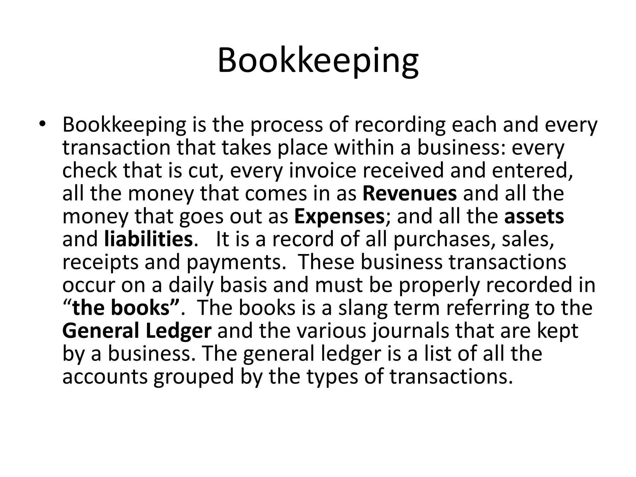 Bookkeeping
• Bookkeeping is the process of recording each and every
transaction that takes place within a business: every
check that is cut, every invoice received and entered,
all the money that comes in as Revenues and all the
money that goes out as Expenses; and all the assets
and liabilities. It is a record of all purchases, sales,
receipts and payments. These business transactions
occur on a daily basis and must be properly recorded in
“the books”. The books is a slang term referring to the
General Ledger and the various journals that are kept
by a business. The general ledger is a list of all the
accounts grouped by the types of transactions.
 
