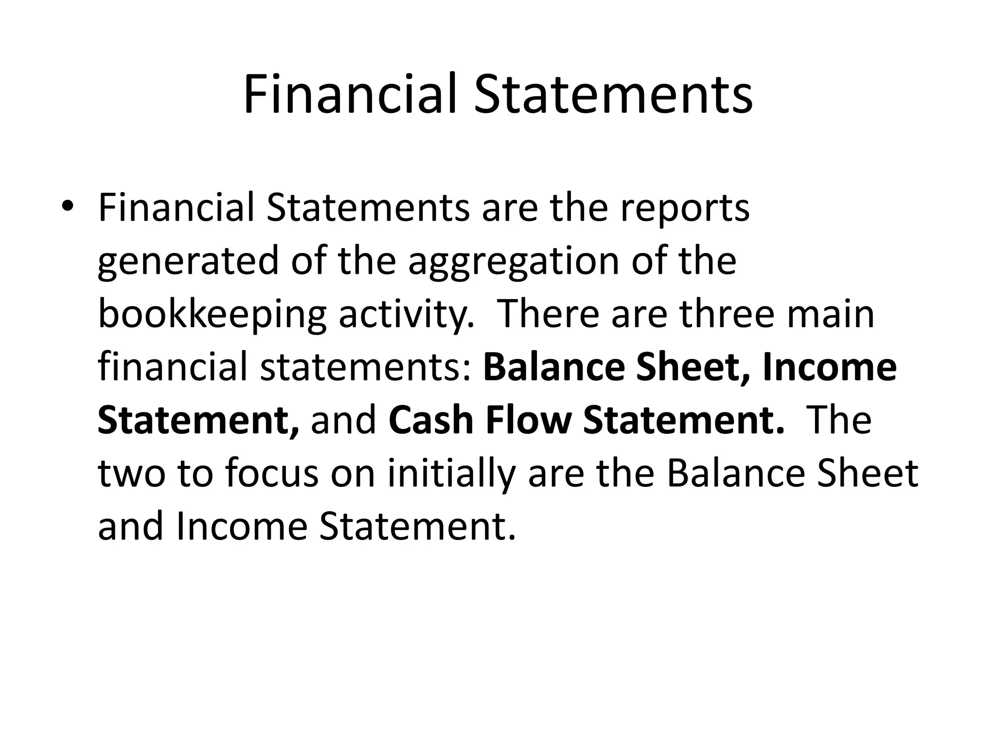 Financial Statements
• Financial Statements are the reports
generated of the aggregation of the
bookkeeping activity. There are three main
financial statements: Balance Sheet, Income
Statement, and Cash Flow Statement. The
two to focus on initially are the Balance Sheet
and Income Statement.
 