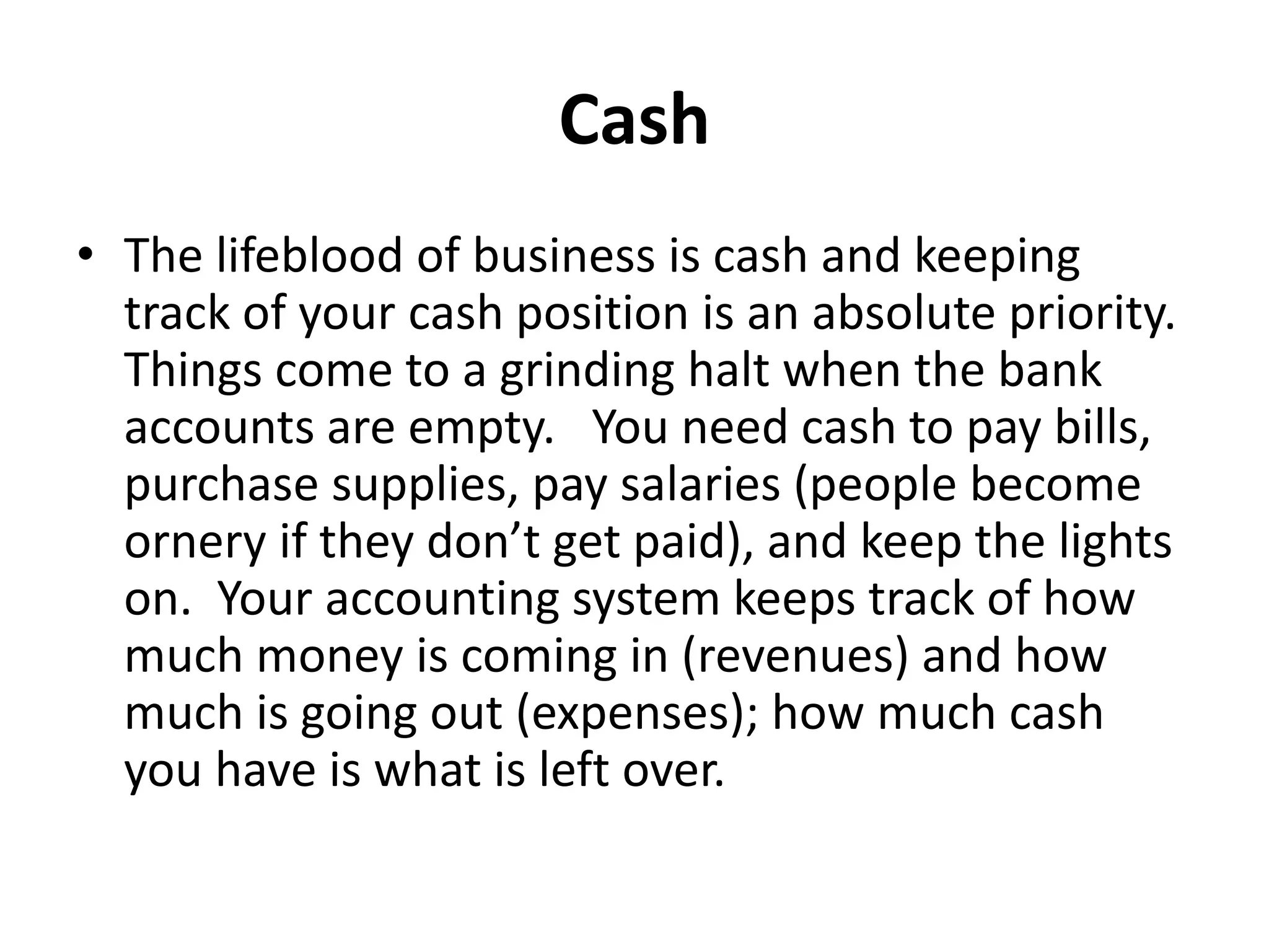 Cash
• The lifeblood of business is cash and keeping
track of your cash position is an absolute priority.
Things come to a grinding halt when the bank
accounts are empty. You need cash to pay bills,
purchase supplies, pay salaries (people become
ornery if they don’t get paid), and keep the lights
on. Your accounting system keeps track of how
much money is coming in (revenues) and how
much is going out (expenses); how much cash
you have is what is left over.
 