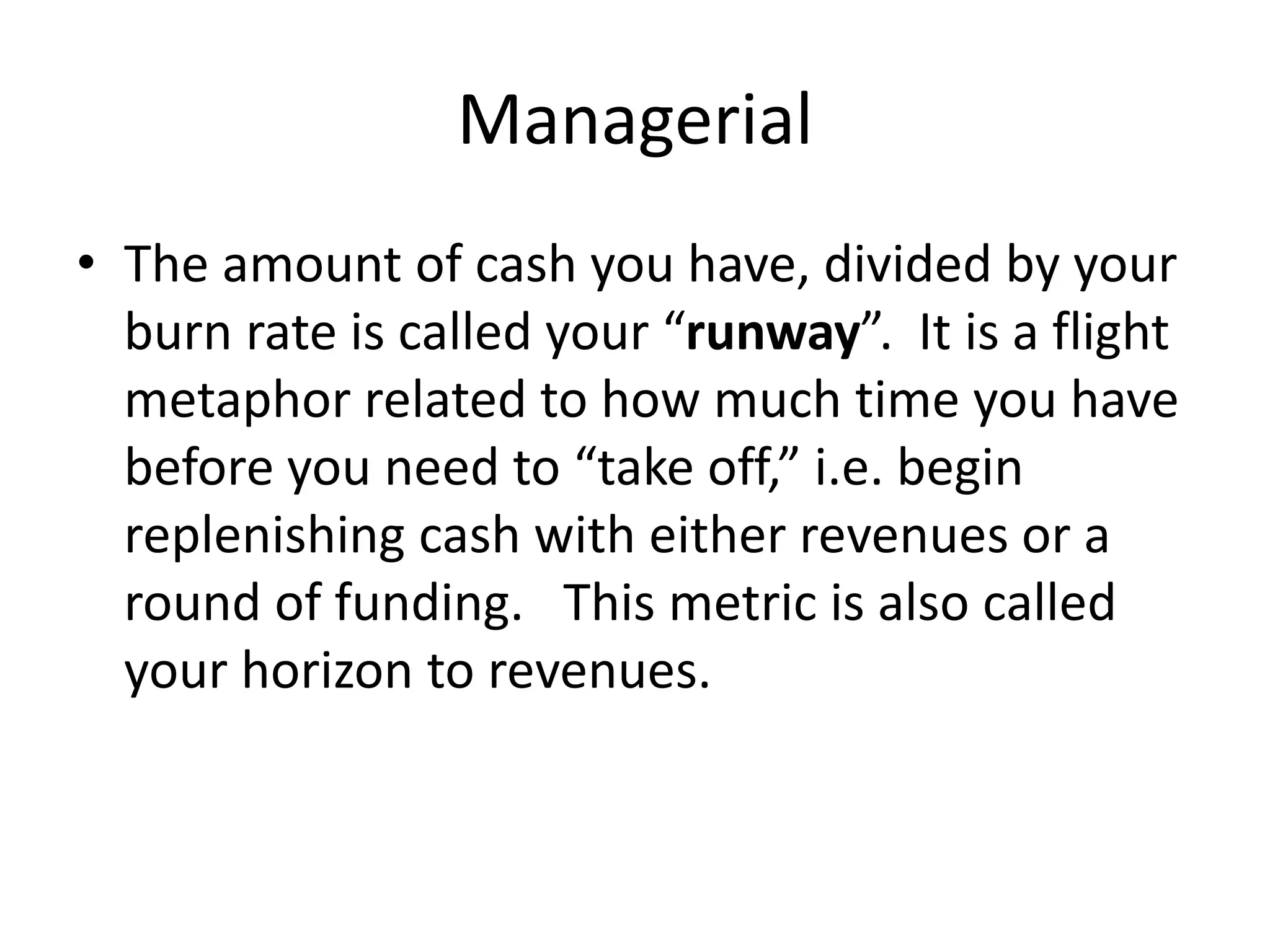 Managerial
• The amount of cash you have, divided by your
burn rate is called your “runway”. It is a flight
metaphor related to how much time you have
before you need to “take off,” i.e. begin
replenishing cash with either revenues or a
round of funding. This metric is also called
your horizon to revenues.
 
