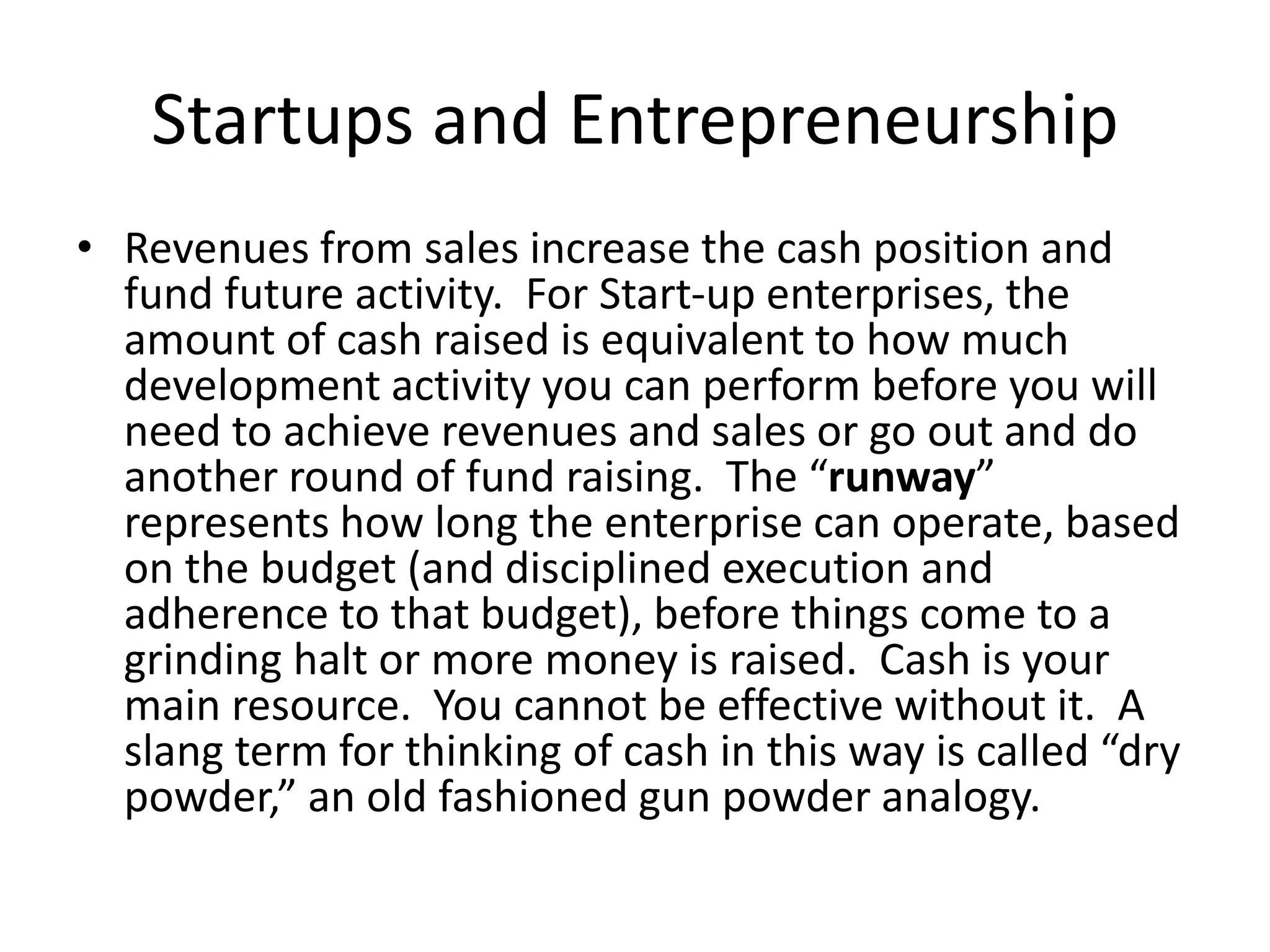 Startups and Entrepreneurship
• Revenues from sales increase the cash position and
fund future activity. For Start-up enterprises, the
amount of cash raised is equivalent to how much
development activity you can perform before you will
need to achieve revenues and sales or go out and do
another round of fund raising. The “runway”
represents how long the enterprise can operate, based
on the budget (and disciplined execution and
adherence to that budget), before things come to a
grinding halt or more money is raised. Cash is your
main resource. You cannot be effective without it. A
slang term for thinking of cash in this way is called “dry
powder,” an old fashioned gun powder analogy.
 