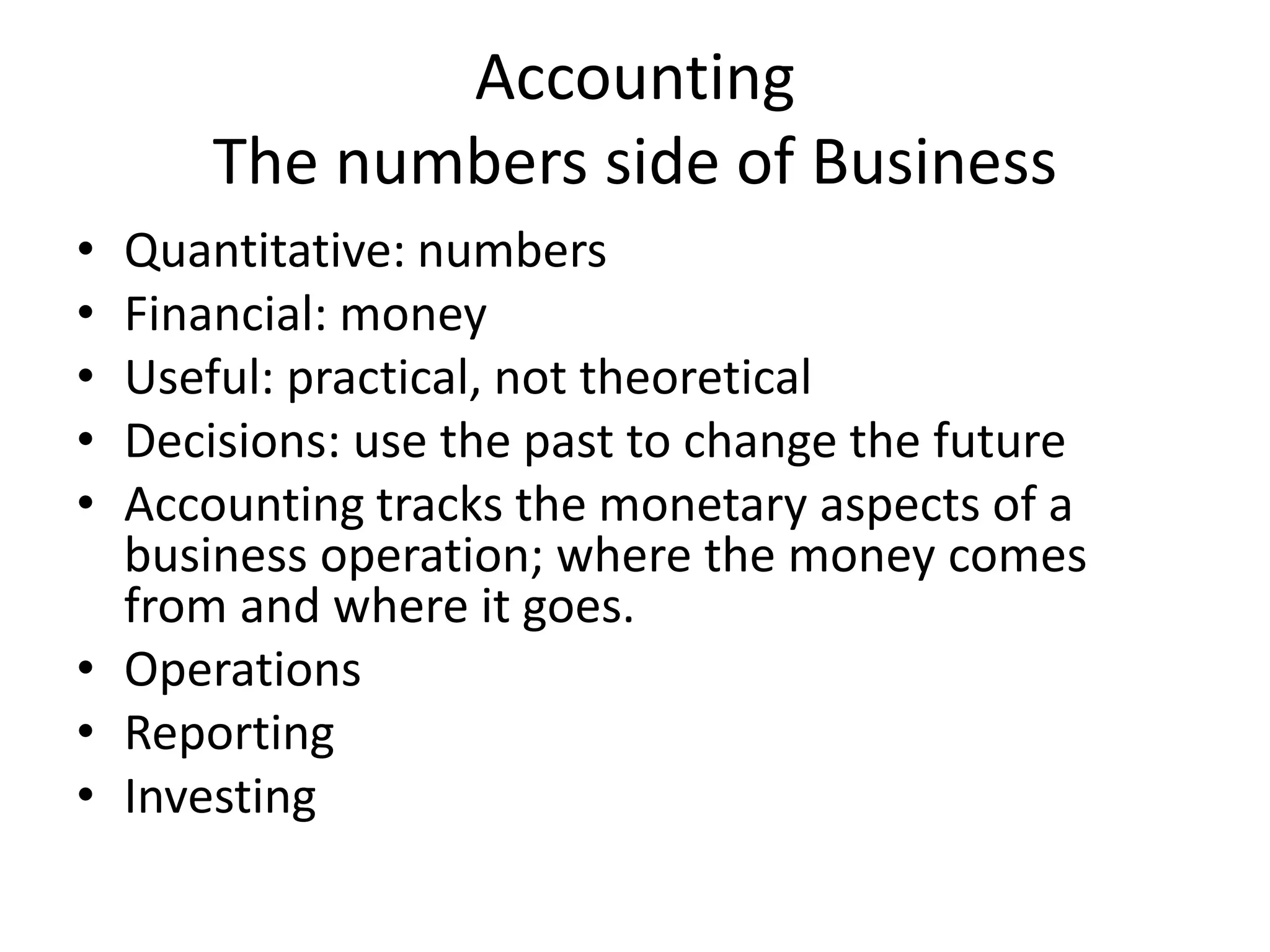 Accounting
The numbers side of Business
• Quantitative: numbers
• Financial: money
• Useful: practical, not theoretical
• Decisions: use the past to change the future
• Accounting tracks the monetary aspects of a
business operation; where the money comes
from and where it goes.
• Operations
• Reporting
• Investing
 