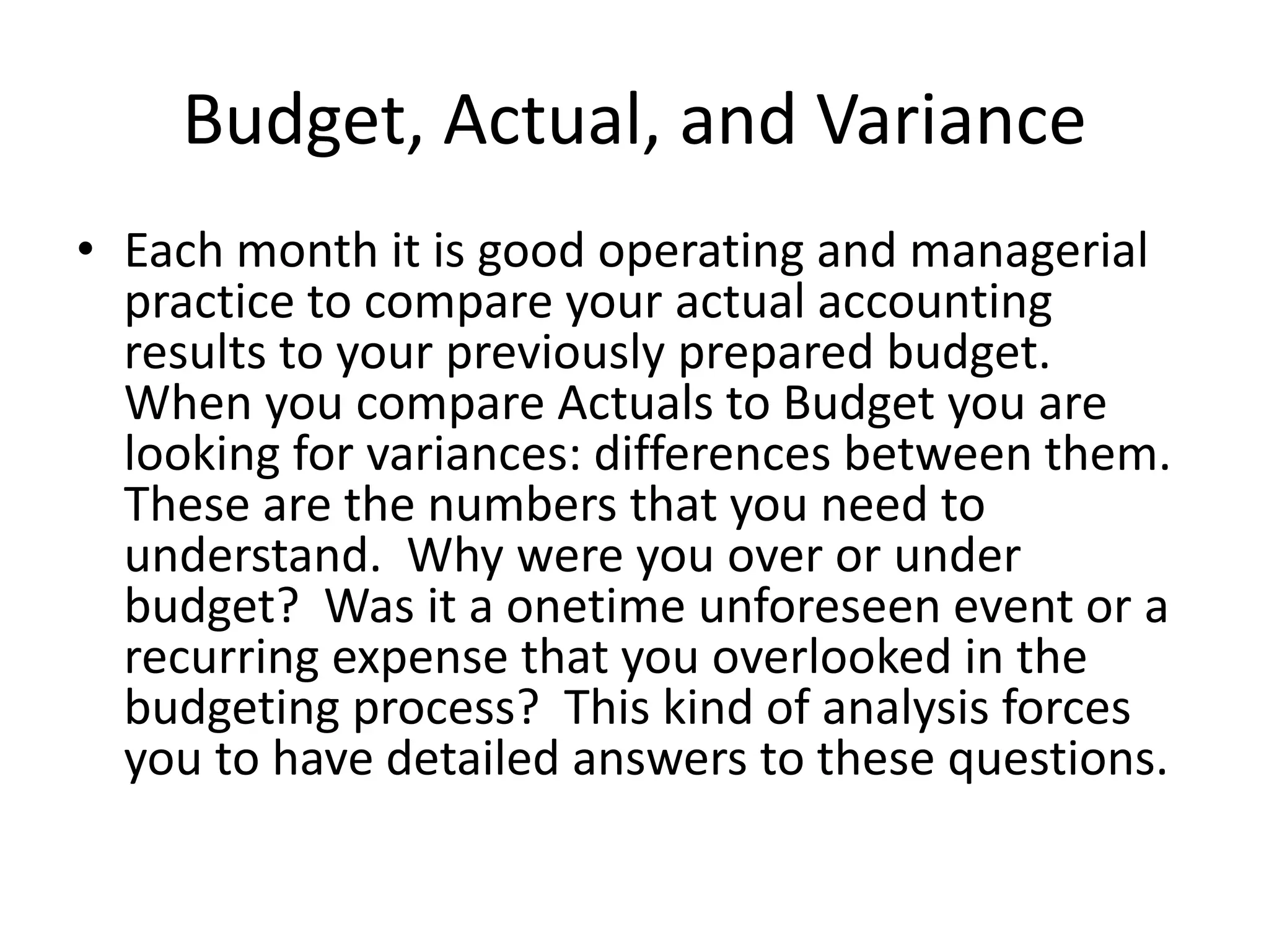Budget, Actual, and Variance
• Each month it is good operating and managerial
practice to compare your actual accounting
results to your previously prepared budget.
When you compare Actuals to Budget you are
looking for variances: differences between them.
These are the numbers that you need to
understand. Why were you over or under
budget? Was it a onetime unforeseen event or a
recurring expense that you overlooked in the
budgeting process? This kind of analysis forces
you to have detailed answers to these questions.
 