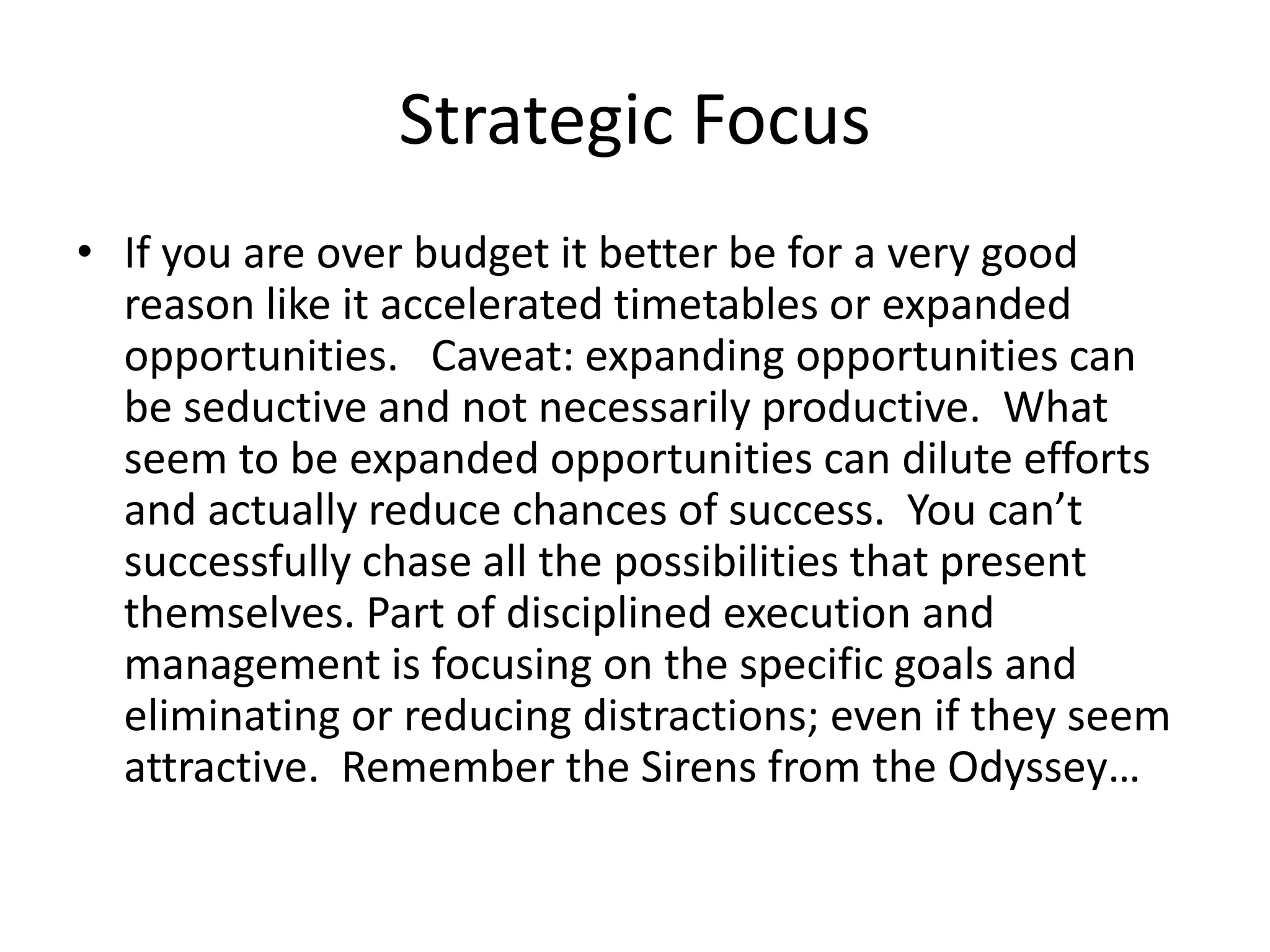 Strategic Focus
• If you are over budget it better be for a very good
reason like it accelerated timetables or expanded
opportunities. Caveat: expanding opportunities can
be seductive and not necessarily productive. What
seem to be expanded opportunities can dilute efforts
and actually reduce chances of success. You can’t
successfully chase all the possibilities that present
themselves. Part of disciplined execution and
management is focusing on the specific goals and
eliminating or reducing distractions; even if they seem
attractive. Remember the Sirens from the Odyssey…
 